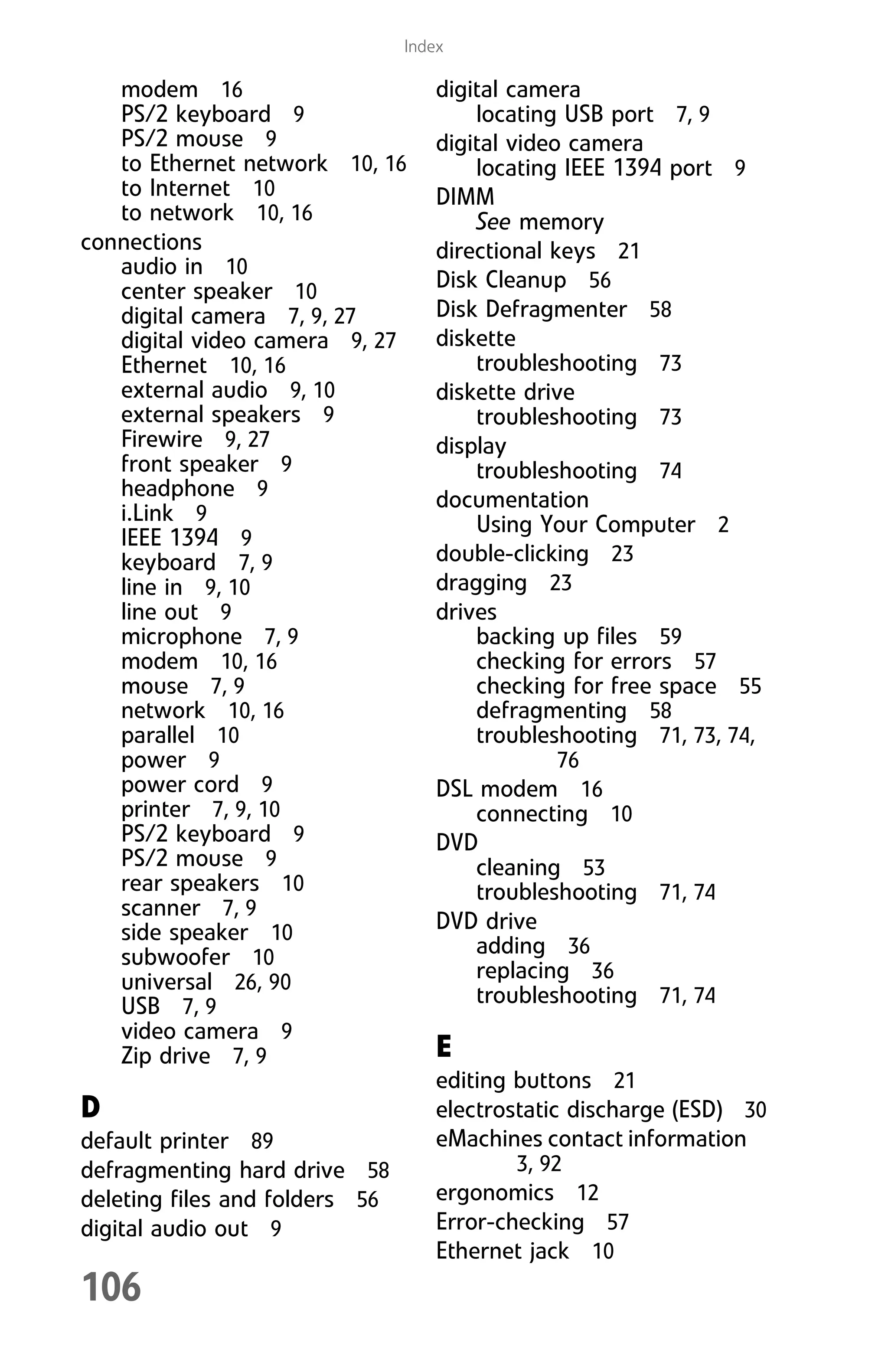 106
Index
modem 16
PS/2 keyboard 9
PS/2 mouse 9
to Ethernet network 10, 16
to Internet 10
to network 10, 16
connections
audio in 10
center speaker 10
digital camera 7, 9, 27
digital video camera 9, 27
Ethernet 10, 16
external audio 9, 10
external speakers 9
Firewire 9, 27
front speaker 9
headphone 9
i.Link 9
IEEE 1394 9
keyboard 7, 9
line in 9, 10
line out 9
microphone 7, 9
modem 10, 16
mouse 7, 9
network 10, 16
parallel 10
power 9
power cord 9
printer 7, 9, 10
PS/2 keyboard 9
PS/2 mouse 9
rear speakers 10
scanner 7, 9
side speaker 10
subwoofer 10
universal 26, 90
USB 7, 9
video camera 9
Zip drive 7, 9
D
default printer 89
defragmenting hard drive 58
deleting files and folders 56
digital audio out 9
digital camera
locating USB port 7, 9
digital video camera
locating IEEE 1394 port 9
DIMM
See memory
directional keys 21
Disk Cleanup 56
Disk Defragmenter 58
diskette
troubleshooting 73
diskette drive
troubleshooting 73
display
troubleshooting 74
documentation
Using Your Computer 2
double-clicking 23
dragging 23
drives
backing up files 59
checking for errors 57
checking for free space 55
defragmenting 58
troubleshooting 71, 73, 74,
76
DSL modem 16
connecting 10
DVD
cleaning 53
troubleshooting 71, 74
DVD drive
adding 36
replacing 36
troubleshooting 71, 74
E
editing buttons 21
electrostatic discharge (ESD) 30
eMachines contact information
3, 92
ergonomics 12
Error-checking 57
Ethernet jack 10
8512008.book Page 106 Friday, December 8, 2006 5:36 PM
 