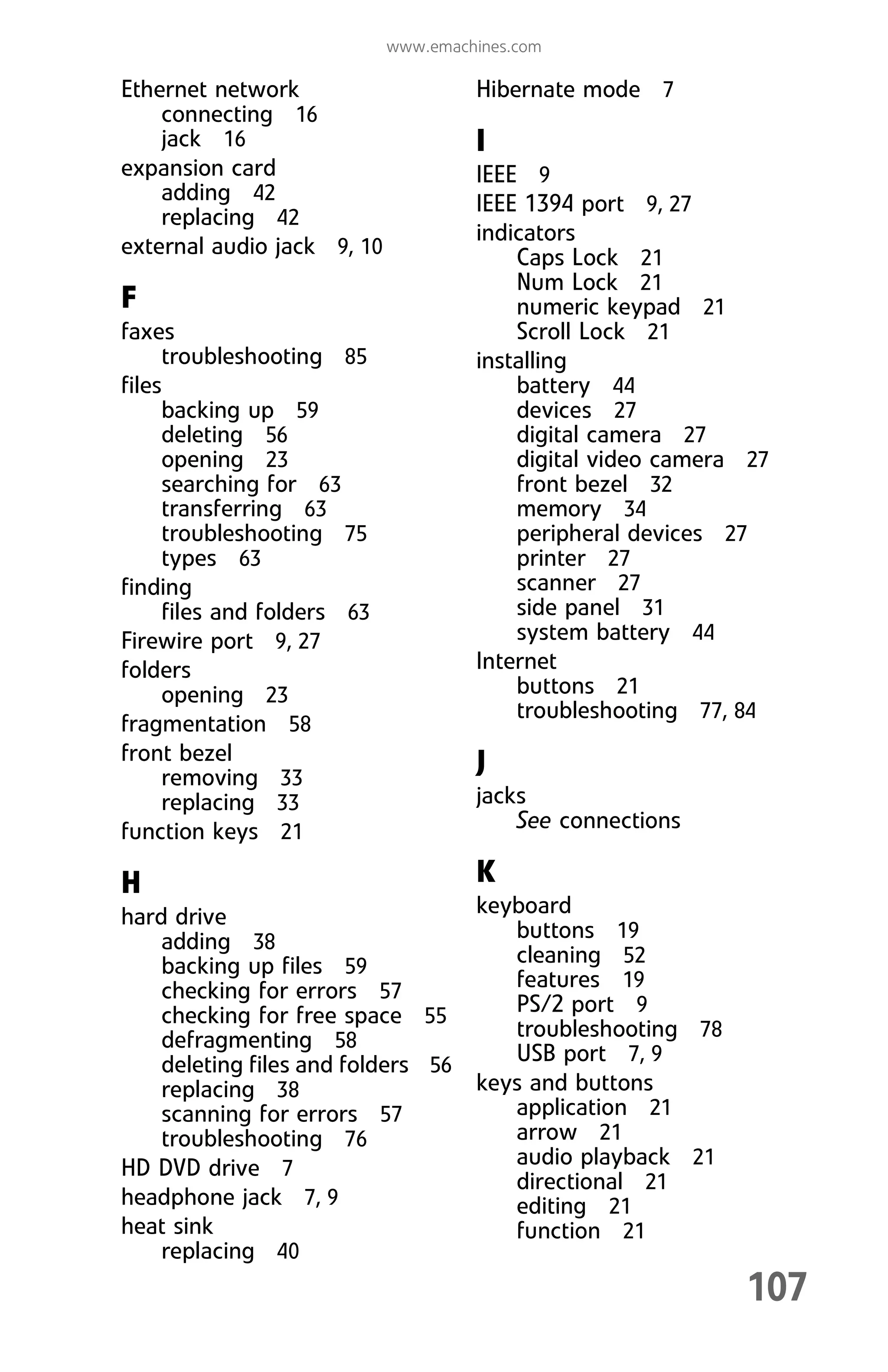 107
www.emachines.com
Ethernet network
connecting 16
jack 16
expansion card
adding 42
replacing 42
external audio jack 9, 10
F
faxes
troubleshooting 85
files
backing up 59
deleting 56
opening 23
searching for 63
transferring 63
troubleshooting 75
types 63
finding
files and folders 63
Firewire port 9, 27
folders
opening 23
fragmentation 58
front bezel
removing 33
replacing 33
function keys 21
H
hard drive
adding 38
backing up files 59
checking for errors 57
checking for free space 55
defragmenting 58
deleting files and folders 56
replacing 38
scanning for errors 57
troubleshooting 76
HD DVD drive 7
headphone jack 7, 9
heat sink
replacing 40
Hibernate mode 7
I
IEEE 9
IEEE 1394 port 9, 27
indicators
Caps Lock 21
Num Lock 21
numeric keypad 21
Scroll Lock 21
installing
battery 44
devices 27
digital camera 27
digital video camera 27
front bezel 32
memory 34
peripheral devices 27
printer 27
scanner 27
side panel 31
system battery 44
Internet
buttons 21
troubleshooting 77, 84
J
jacks
See connections
K
keyboard
buttons 19
cleaning 52
features 19
PS/2 port 9
troubleshooting 78
USB port 7, 9
keys and buttons
application 21
arrow 21
audio playback 21
directional 21
editing 21
function 21
8512008.book Page 107 Friday, December 8, 2006 5:36 PM
 