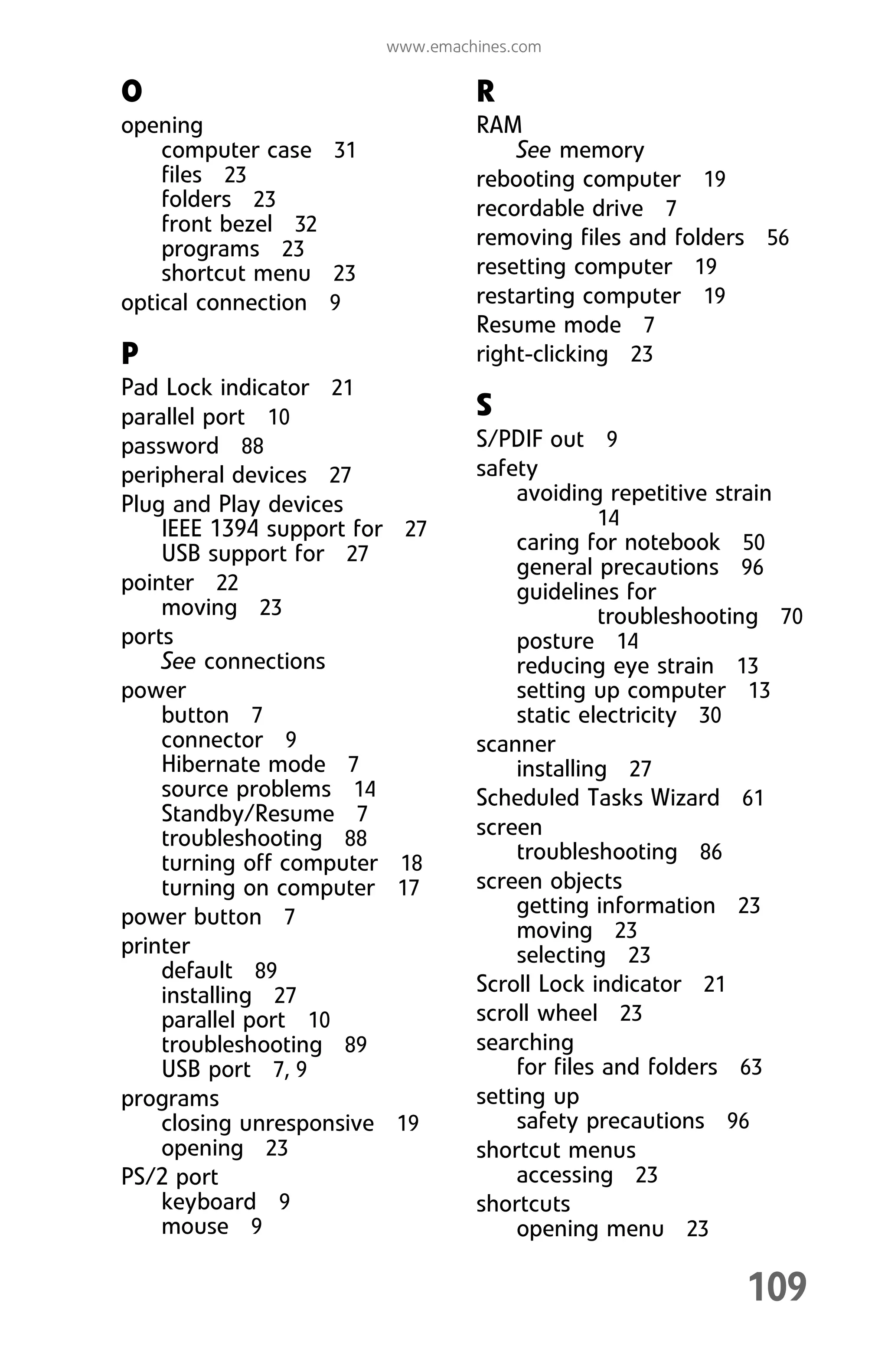 109
www.emachines.com
O
opening
computer case 31
files 23
folders 23
front bezel 32
programs 23
shortcut menu 23
optical connection 9
P
Pad Lock indicator 21
parallel port 10
password 88
peripheral devices 27
Plug and Play devices
IEEE 1394 support for 27
USB support for 27
pointer 22
moving 23
ports
See connections
power
button 7
connector 9
Hibernate mode 7
source problems 14
Standby/Resume 7
troubleshooting 88
turning off computer 18
turning on computer 17
power button 7
printer
default 89
installing 27
parallel port 10
troubleshooting 89
USB port 7, 9
programs
closing unresponsive 19
opening 23
PS/2 port
keyboard 9
mouse 9
R
RAM
See memory
rebooting computer 19
recordable drive 7
removing files and folders 56
resetting computer 19
restarting computer 19
Resume mode 7
right-clicking 23
S
S/PDIF out 9
safety
avoiding repetitive strain
14
caring for notebook 50
general precautions 96
guidelines for
troubleshooting 70
posture 14
reducing eye strain 13
setting up computer 13
static electricity 30
scanner
installing 27
Scheduled Tasks Wizard 61
screen
troubleshooting 86
screen objects
getting information 23
moving 23
selecting 23
Scroll Lock indicator 21
scroll wheel 23
searching
for files and folders 63
setting up
safety precautions 96
shortcut menus
accessing 23
shortcuts
opening menu 23
8512008.book Page 109 Friday, December 8, 2006 5:36 PM
 