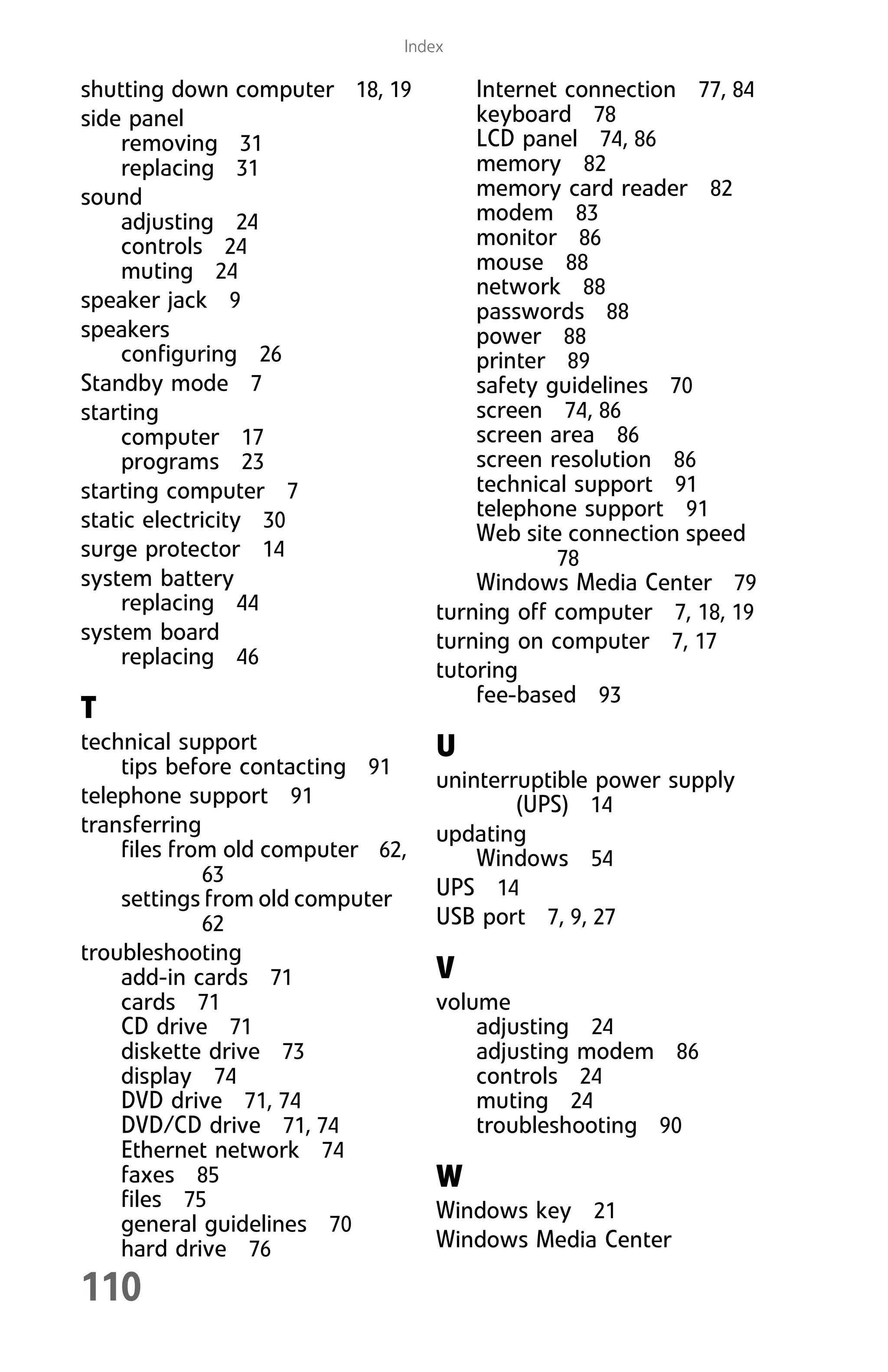110
Index
shutting down computer 18, 19
side panel
removing 31
replacing 31
sound
adjusting 24
controls 24
muting 24
speaker jack 9
speakers
configuring 26
Standby mode 7
starting
computer 17
programs 23
starting computer 7
static electricity 30
surge protector 14
system battery
replacing 44
system board
replacing 46
T
technical support
tips before contacting 91
telephone support 91
transferring
files from old computer 62,
63
settings from old computer
62
troubleshooting
add-in cards 71
cards 71
CD drive 71
diskette drive 73
display 74
DVD drive 71, 74
DVD/CD drive 71, 74
Ethernet network 74
faxes 85
files 75
general guidelines 70
hard drive 76
Internet connection 77, 84
keyboard 78
LCD panel 74, 86
memory 82
memory card reader 82
modem 83
monitor 86
mouse 88
network 88
passwords 88
power 88
printer 89
safety guidelines 70
screen 74, 86
screen area 86
screen resolution 86
technical support 91
telephone support 91
Web site connection speed
78
Windows Media Center 79
turning off computer 7, 18, 19
turning on computer 7, 17
tutoring
fee-based 93
U
uninterruptible power supply
(UPS) 14
updating
Windows 54
UPS 14
USB port 7, 9, 27
V
volume
adjusting 24
adjusting modem 86
controls 24
muting 24
troubleshooting 90
W
Windows key 21
Windows Media Center
8512008.book Page 110 Friday, December 8, 2006 5:36 PM
 