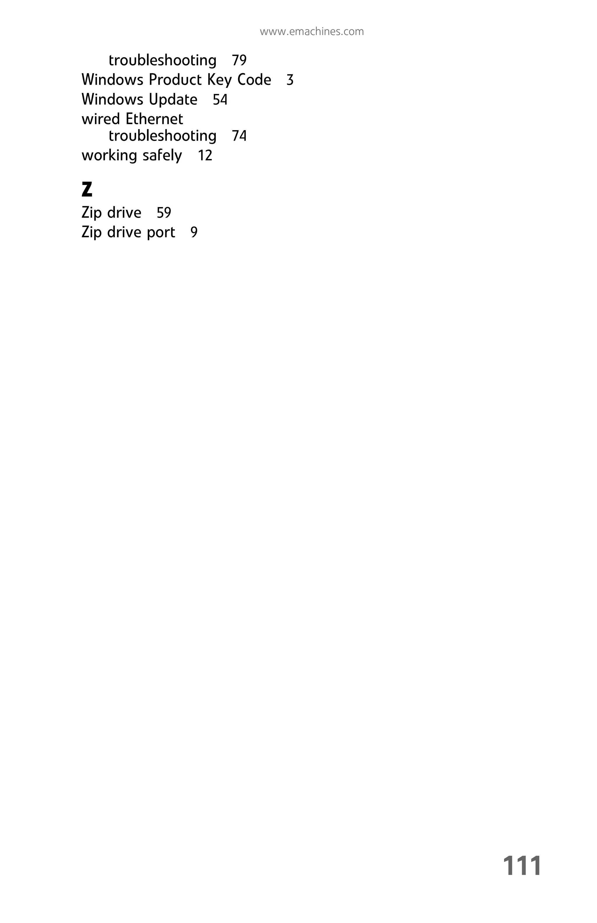 111
www.emachines.com
troubleshooting 79
Windows Product Key Code 3
Windows Update 54
wired Ethernet
troubleshooting 74
working safely 12
Z
Zip drive 59
Zip drive port 9
8512008.book Page 111 Friday, December 8, 2006 5:36 PM
 