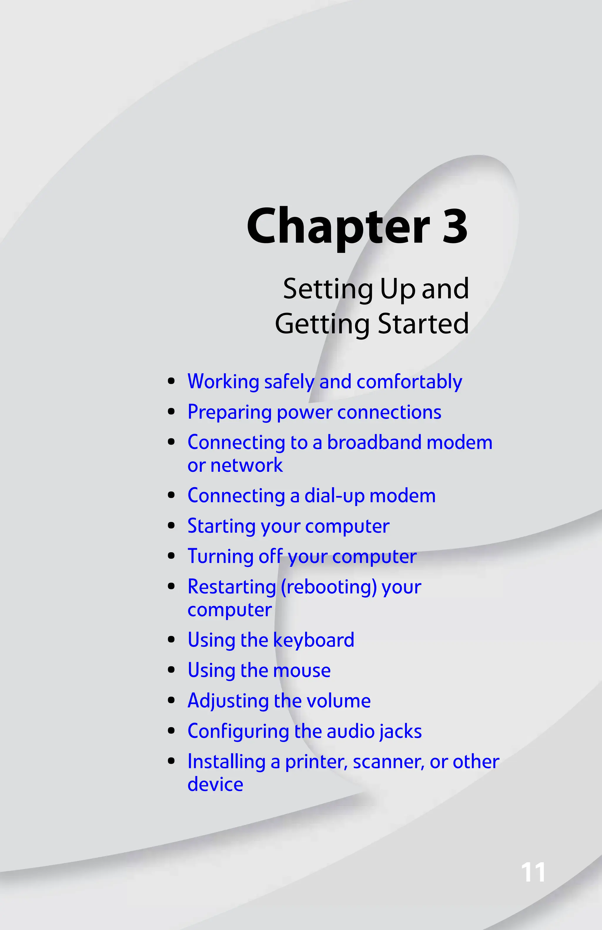 Chapter 3
11
11
Setting Up and
Getting Started
• Working safely and comfortably
• Preparing power connections
• Connecting to a broadband modem
or network
• Connecting a dial-up modem
• Starting your computer
• Turning off your computer
• Restarting (rebooting) your
computer
• Using the keyboard
• Using the mouse
• Adjusting the volume
• Configuring the audio jacks
• Installing a printer, scanner, or other
device
8512008.book Page 11 Friday, December 8, 2006 5:36 PM
 