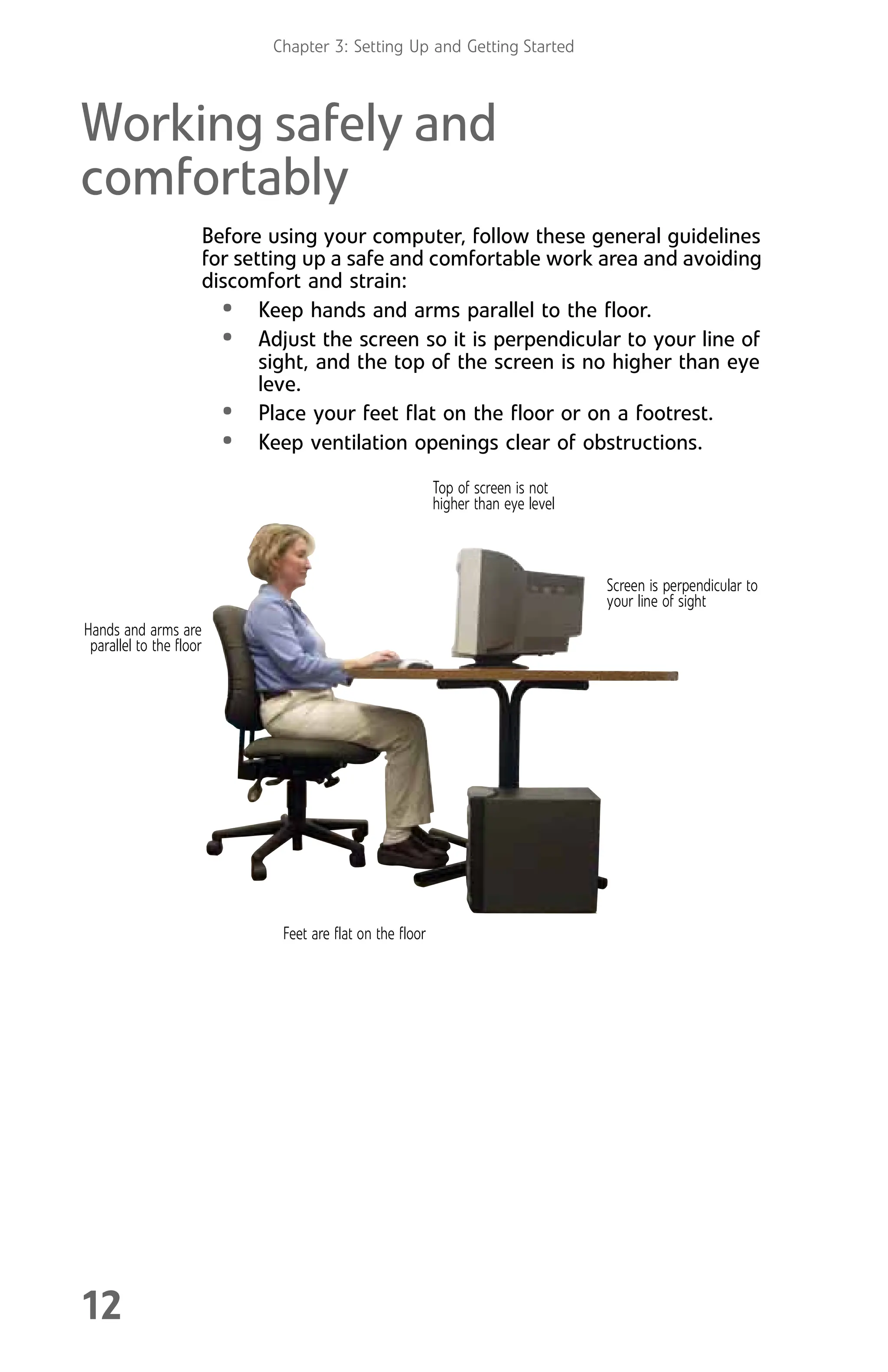 Chapter 3: Setting Up and Getting Started
12
Working safely and
comfortably
Before using your computer, follow these general guidelines
for setting up a safe and comfortable work area and avoiding
discomfort and strain:
• Keep hands and arms parallel to the floor.
• Adjust the screen so it is perpendicular to your line of
sight, and the top of the screen is no higher than eye
leve.
• Place your feet flat on the floor or on a footrest.
• Keep ventilation openings clear of obstructions.
Top of screen is not
higher than eye level
Feet are flat on the floor
Hands and arms are
parallel to the floor
Screen is perpendicular to
your line of sight
8512008.book Page 12 Friday, December 8, 2006 5:36 PM
 