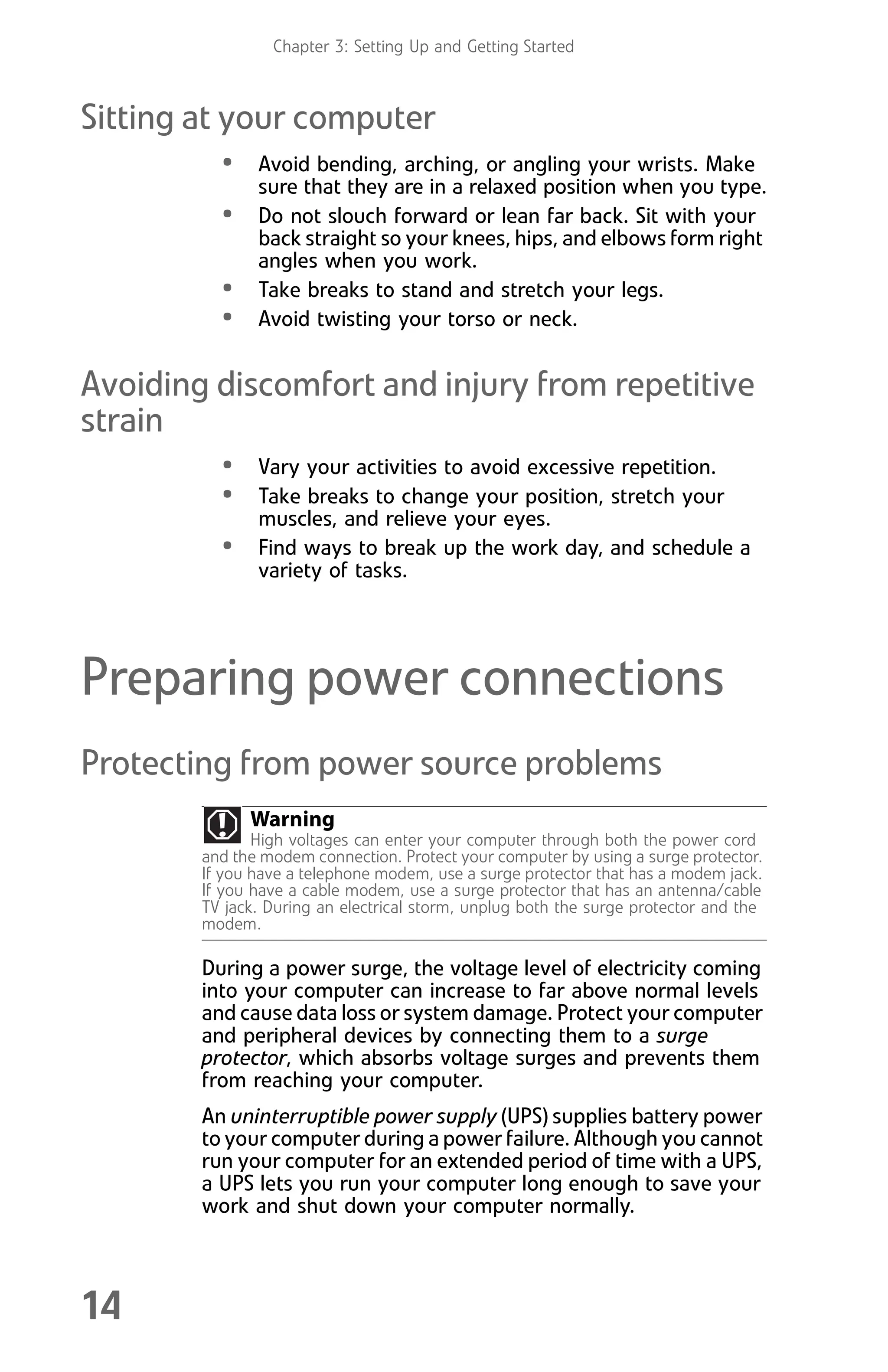 Chapter 3: Setting Up and Getting Started
14
Sitting at your computer
• Avoid bending, arching, or angling your wrists. Make
sure that they are in a relaxed position when you type.
• Do not slouch forward or lean far back. Sit with your
back straight so your knees, hips, and elbows form right
angles when you work.
• Take breaks to stand and stretch your legs.
• Avoid twisting your torso or neck.
Avoiding discomfort and injury from repetitive
strain
• Vary your activities to avoid excessive repetition.
• Take breaks to change your position, stretch your
muscles, and relieve your eyes.
• Find ways to break up the work day, and schedule a
variety of tasks.
Preparing power connections
Protecting from power source problems
During a power surge, the voltage level of electricity coming
into your computer can increase to far above normal levels
and cause data loss or system damage. Protect your computer
and peripheral devices by connecting them to a surge
protector, which absorbs voltage surges and prevents them
from reaching your computer.
An uninterruptible power supply (UPS) supplies battery power
to your computer during a power failure. Although you cannot
run your computer for an extended period of time with a UPS,
a UPS lets you run your computer long enough to save your
work and shut down your computer normally.
Warning
High voltages can enter your computer through both the power cord
and the modem connection. Protect your computer by using a surge protector.
If you have a telephone modem, use a surge protector that has a modem jack.
If you have a cable modem, use a surge protector that has an antenna/cable
TV jack. During an electrical storm, unplug both the surge protector and the
modem.
8512008.book Page 14 Friday, December 8, 2006 5:36 PM
 