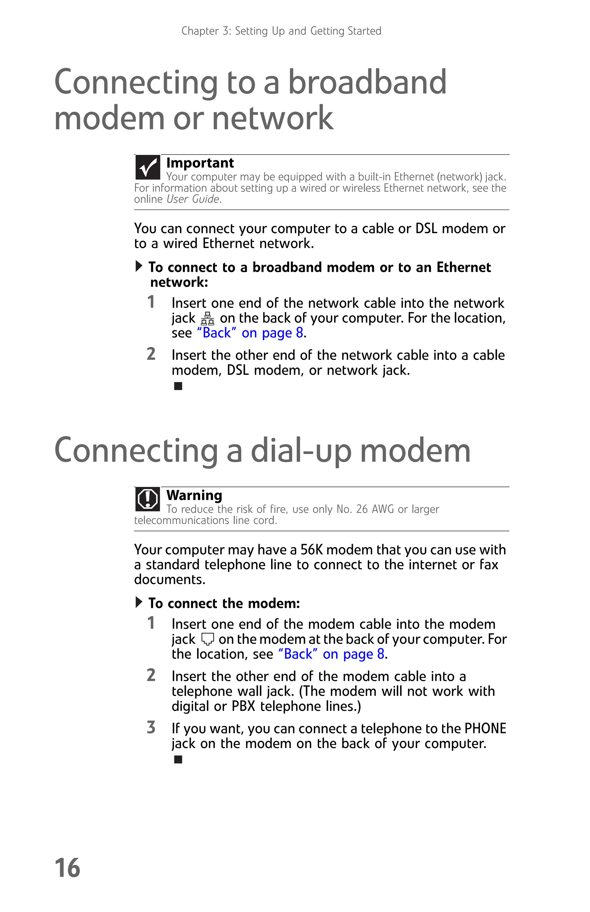 Chapter 3: Setting Up and Getting Started
16
Connecting to a broadband
modem or network
You can connect your computer to a cable or DSL modem or
to a wired Ethernet network.
To connect to a broadband modem or to an Ethernet
network:
1 Insert one end of the network cable into the network
jack on the back of your computer. For the location,
see “Back” on page 8.
2 Insert the other end of the network cable into a cable
modem, DSL modem, or network jack.
Connecting a dial-up modem
Your computer may have a 56K modem that you can use with
a standard telephone line to connect to the internet or fax
documents.
To connect the modem:
1 Insert one end of the modem cable into the modem
jack on the modem at the back of your computer. For
the location, see “Back” on page 8.
2 Insert the other end of the modem cable into a
telephone wall jack. (The modem will not work with
digital or PBX telephone lines.)
3 If you want, you can connect a telephone to the PHONE
jack on the modem on the back of your computer.
Important
Your computer may be equipped with a built-in Ethernet (network) jack.
For information about setting up a wired or wireless Ethernet network, see the
online User Guide.
Warning
To reduce the risk of fire, use only No. 26 AWG or larger
telecommunications line cord.
8512008.book Page 16 Friday, December 8, 2006 5:36 PM
 