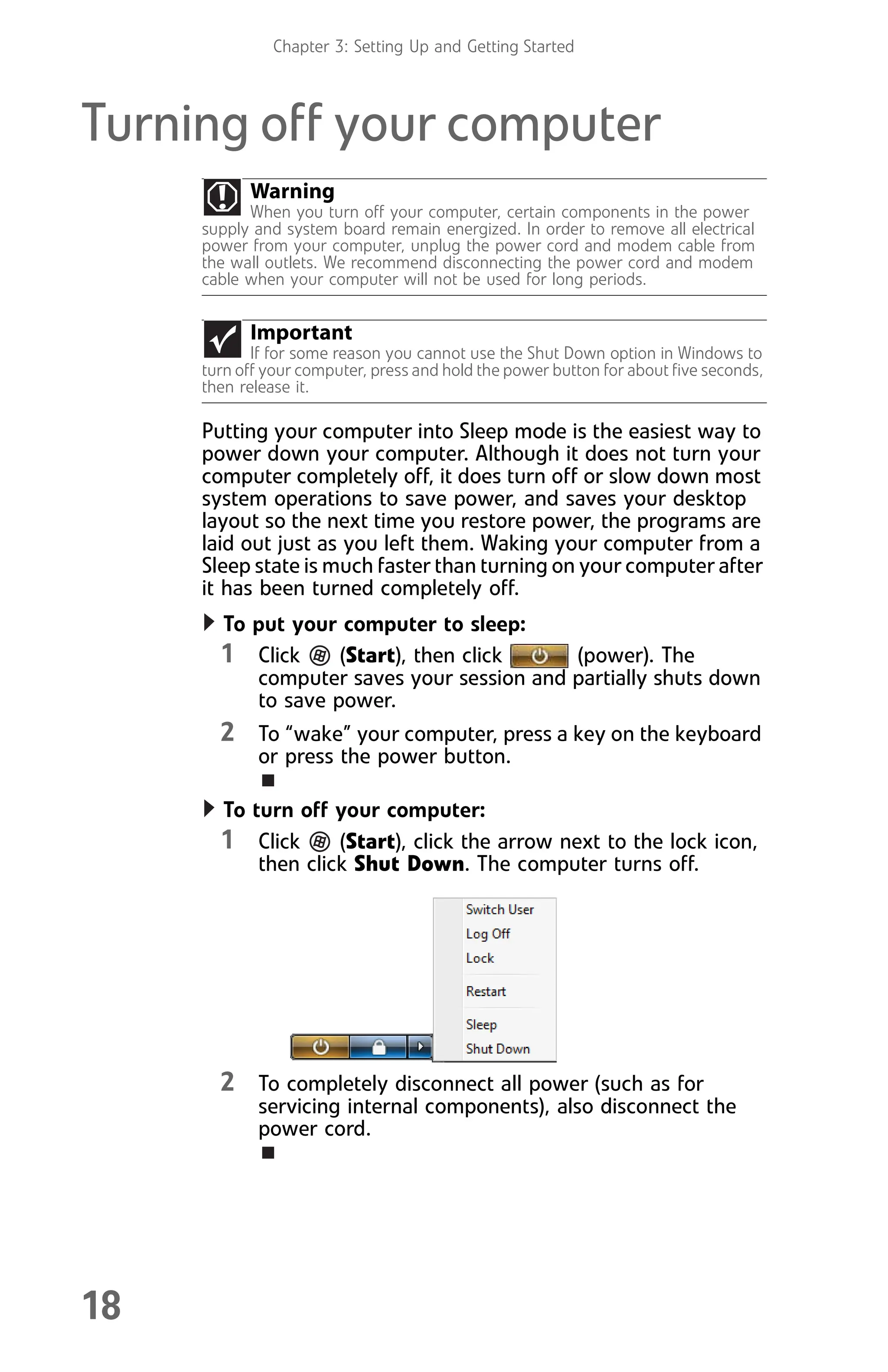 Chapter 3: Setting Up and Getting Started
18
Turning off your computer
Putting your computer into Sleep mode is the easiest way to
power down your computer. Although it does not turn your
computer completely off, it does turn off or slow down most
system operations to save power, and saves your desktop
layout so the next time you restore power, the programs are
laid out just as you left them. Waking your computer from a
Sleep state is much faster than turning on your computer after
it has been turned completely off.
To put your computer to sleep:
1 Click (Start), then click (power). The
computer saves your session and partially shuts down
to save power.
2 To “wake” your computer, press a key on the keyboard
or press the power button.
To turn off your computer:
1 Click (Start), click the arrow next to the lock icon,
then click Shut Down. The computer turns off.
2 To completely disconnect all power (such as for
servicing internal components), also disconnect the
power cord.
Warning
When you turn off your computer, certain components in the power
supply and system board remain energized. In order to remove all electrical
power from your computer, unplug the power cord and modem cable from
the wall outlets. We recommend disconnecting the power cord and modem
cable when your computer will not be used for long periods.
Important
If for some reason you cannot use the Shut Down option in Windows to
turn off your computer, press and hold the power button for about five seconds,
then release it.
8512008.book Page 18 Friday, December 8, 2006 5:36 PM
 