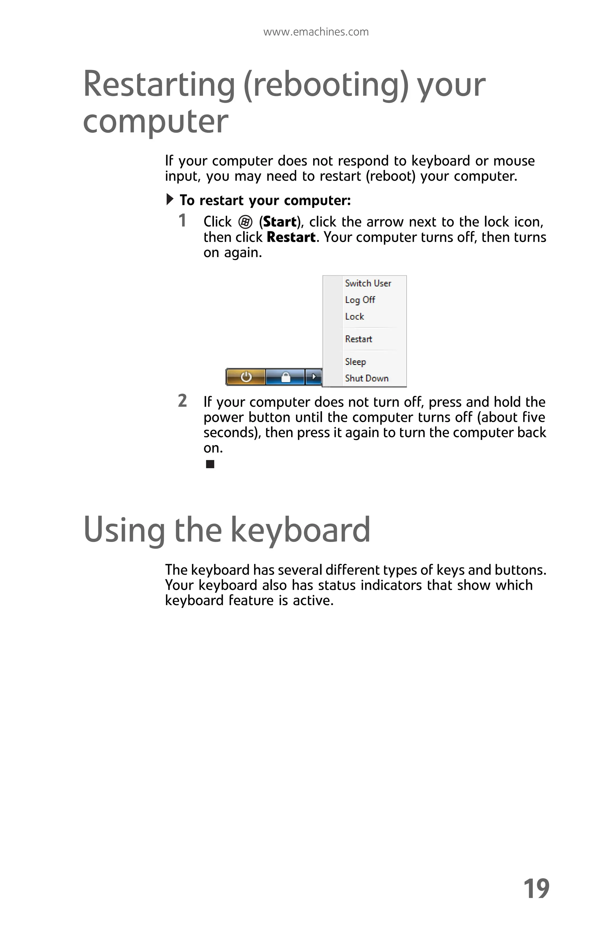 www.emachines.com
19
Restarting (rebooting) your
computer
If your computer does not respond to keyboard or mouse
input, you may need to restart (reboot) your computer.
To restart your computer:
1 Click (Start), click the arrow next to the lock icon,
then click Restart. Your computer turns off, then turns
on again.
2 If your computer does not turn off, press and hold the
power button until the computer turns off (about five
seconds), then press it again to turn the computer back
on.
Using the keyboard
The keyboard has several different types of keys and buttons.
Your keyboard also has status indicators that show which
keyboard feature is active.
8512008.book Page 19 Friday, December 8, 2006 5:36 PM
 