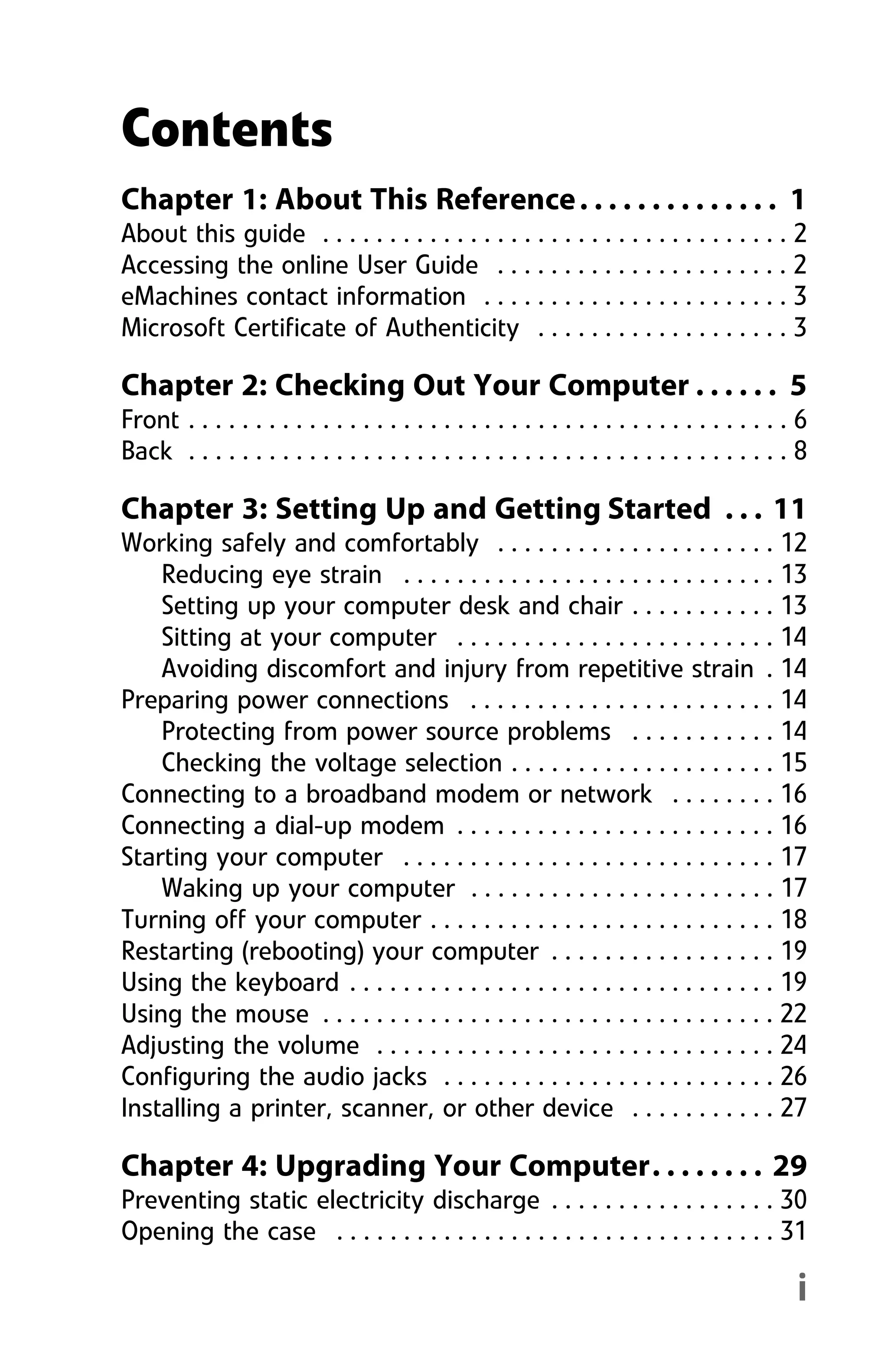 i
Chapter 1: About This Reference. . . . . . . . . . . . . . 1
About this guide . . . . . . . . . . . . . . . . . . . . . . . . . . . . . . . . . . . 2
Accessing the online User Guide . . . . . . . . . . . . . . . . . . . . . . 2
eMachines contact information . . . . . . . . . . . . . . . . . . . . . . . 3
Microsoft Certificate of Authenticity . . . . . . . . . . . . . . . . . . . 3
Chapter 2: Checking Out Your Computer . . . . . . 5
Front . . . . . . . . . . . . . . . . . . . . . . . . . . . . . . . . . . . . . . . . . . . . . 6
Back . . . . . . . . . . . . . . . . . . . . . . . . . . . . . . . . . . . . . . . . . . . . . 8
Chapter 3: Setting Up and Getting Started . . . 11
Working safely and comfortably . . . . . . . . . . . . . . . . . . . . . 12
Reducing eye strain . . . . . . . . . . . . . . . . . . . . . . . . . . . . 13
Setting up your computer desk and chair . . . . . . . . . . . 13
Sitting at your computer . . . . . . . . . . . . . . . . . . . . . . . . 14
Avoiding discomfort and injury from repetitive strain . 14
Preparing power connections . . . . . . . . . . . . . . . . . . . . . . . 14
Protecting from power source problems . . . . . . . . . . . 14
Checking the voltage selection . . . . . . . . . . . . . . . . . . . . 15
Connecting to a broadband modem or network . . . . . . . . 16
Connecting a dial-up modem . . . . . . . . . . . . . . . . . . . . . . . . 16
Starting your computer . . . . . . . . . . . . . . . . . . . . . . . . . . . . 17
Waking up your computer . . . . . . . . . . . . . . . . . . . . . . . 17
Turning off your computer . . . . . . . . . . . . . . . . . . . . . . . . . . 18
Restarting (rebooting) your computer . . . . . . . . . . . . . . . . . 19
Using the keyboard . . . . . . . . . . . . . . . . . . . . . . . . . . . . . . . . 19
Using the mouse . . . . . . . . . . . . . . . . . . . . . . . . . . . . . . . . . . 22
Adjusting the volume . . . . . . . . . . . . . . . . . . . . . . . . . . . . . . 24
Configuring the audio jacks . . . . . . . . . . . . . . . . . . . . . . . . . 26
Installing a printer, scanner, or other device . . . . . . . . . . . 27
Chapter 4: Upgrading Your Computer. . . . . . . . 29
Preventing static electricity discharge . . . . . . . . . . . . . . . . . 30
Opening the case . . . . . . . . . . . . . . . . . . . . . . . . . . . . . . . . . 31
Contents
8512008.book Page i Friday, December 8, 2006 5:36 PM
 