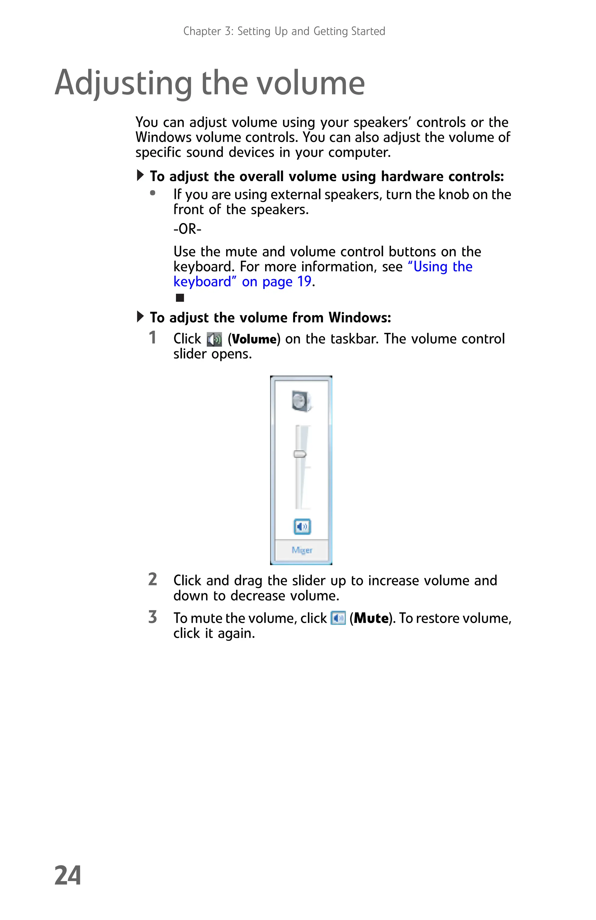 Chapter 3: Setting Up and Getting Started
24
Adjusting the volume
You can adjust volume using your speakers’ controls or the
Windows volume controls. You can also adjust the volume of
specific sound devices in your computer.
To adjust the overall volume using hardware controls:
• If you are using external speakers, turn the knob on the
front of the speakers.
-OR-
Use the mute and volume control buttons on the
keyboard. For more information, see “Using the
keyboard” on page 19.
To adjust the volume from Windows:
1 Click (Volume) on the taskbar. The volume control
slider opens.
2 Click and drag the slider up to increase volume and
down to decrease volume.
3 To mute the volume, click (Mute). To restore volume,
click it again.
8512008.book Page 24 Friday, December 8, 2006 5:36 PM
 