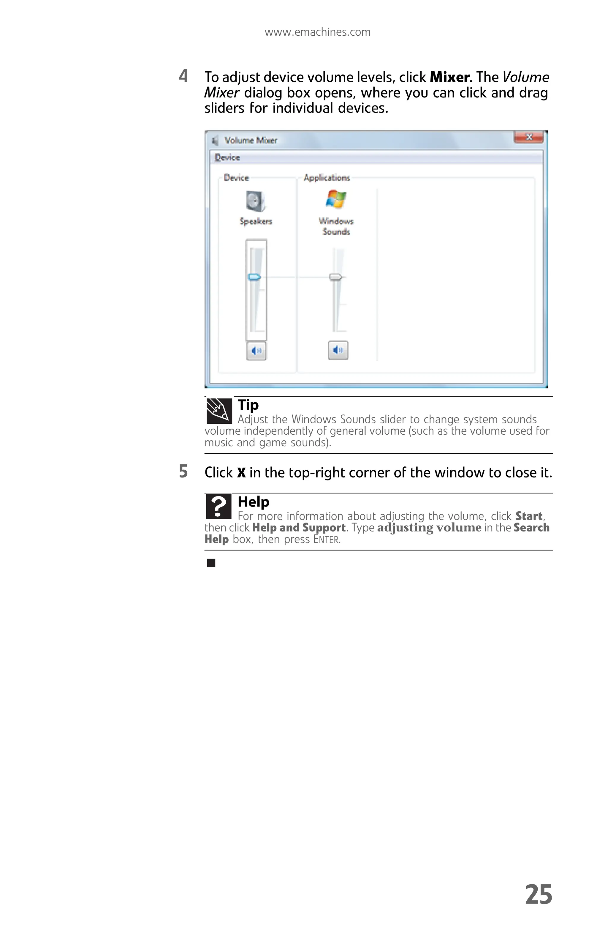 www.emachines.com
25
4 To adjust device volume levels, click Mixer. The Volume
Mixer dialog box opens, where you can click and drag
sliders for individual devices.
5 Click X in the top-right corner of the window to close it.
Tip
Adjust the Windows Sounds slider to change system sounds
volume independently of general volume (such as the volume used for
music and game sounds).
Help
For more information about adjusting the volume, click Start,
then click Help and Support. Type adjusting volume in the Search
Help box, then press ENTER.
8512008.book Page 25 Friday, December 8, 2006 5:36 PM
 