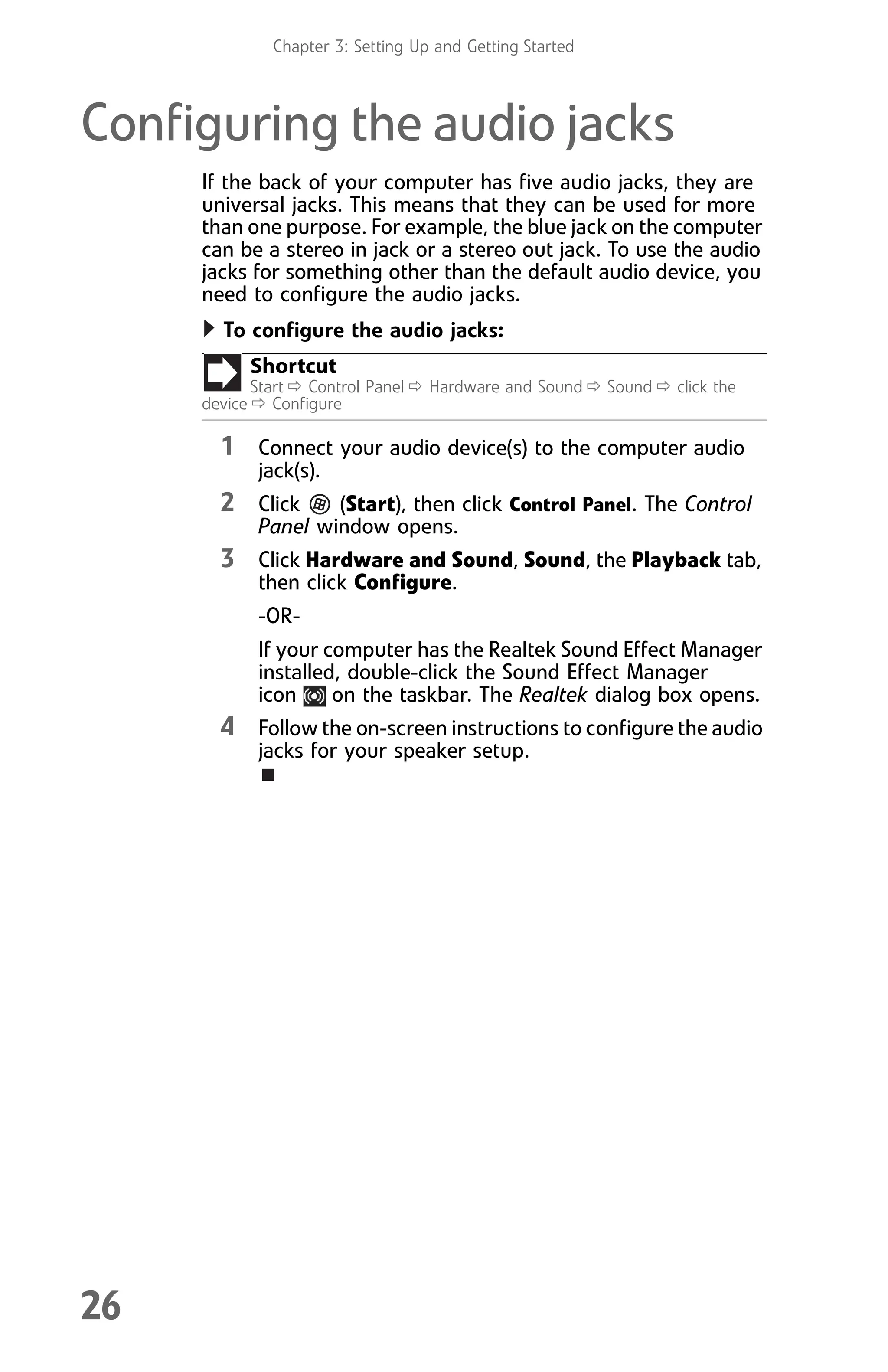 Chapter 3: Setting Up and Getting Started
26
Configuring the audio jacks
If the back of your computer has five audio jacks, they are
universal jacks. This means that they can be used for more
than one purpose. For example, the blue jack on the computer
can be a stereo in jack or a stereo out jack. To use the audio
jacks for something other than the default audio device, you
need to configure the audio jacks.
To configure the audio jacks:
1 Connect your audio device(s) to the computer audio
jack(s).
2 Click (Start), then click Control Panel. The Control
Panel window opens.
3 Click Hardware and Sound, Sound, the Playback tab,
then click Configure.
-OR-
If your computer has the Realtek Sound Effect Manager
installed, double-click the Sound Effect Manager
icon on the taskbar. The Realtek dialog box opens.
4 Follow the on-screen instructions to configure the audio
jacks for your speaker setup.
Shortcut
Start Ö Control Panel Ö Hardware and Sound Ö Sound Ö click the
device Ö Configure
8512008.book Page 26 Friday, December 8, 2006 5:36 PM
 