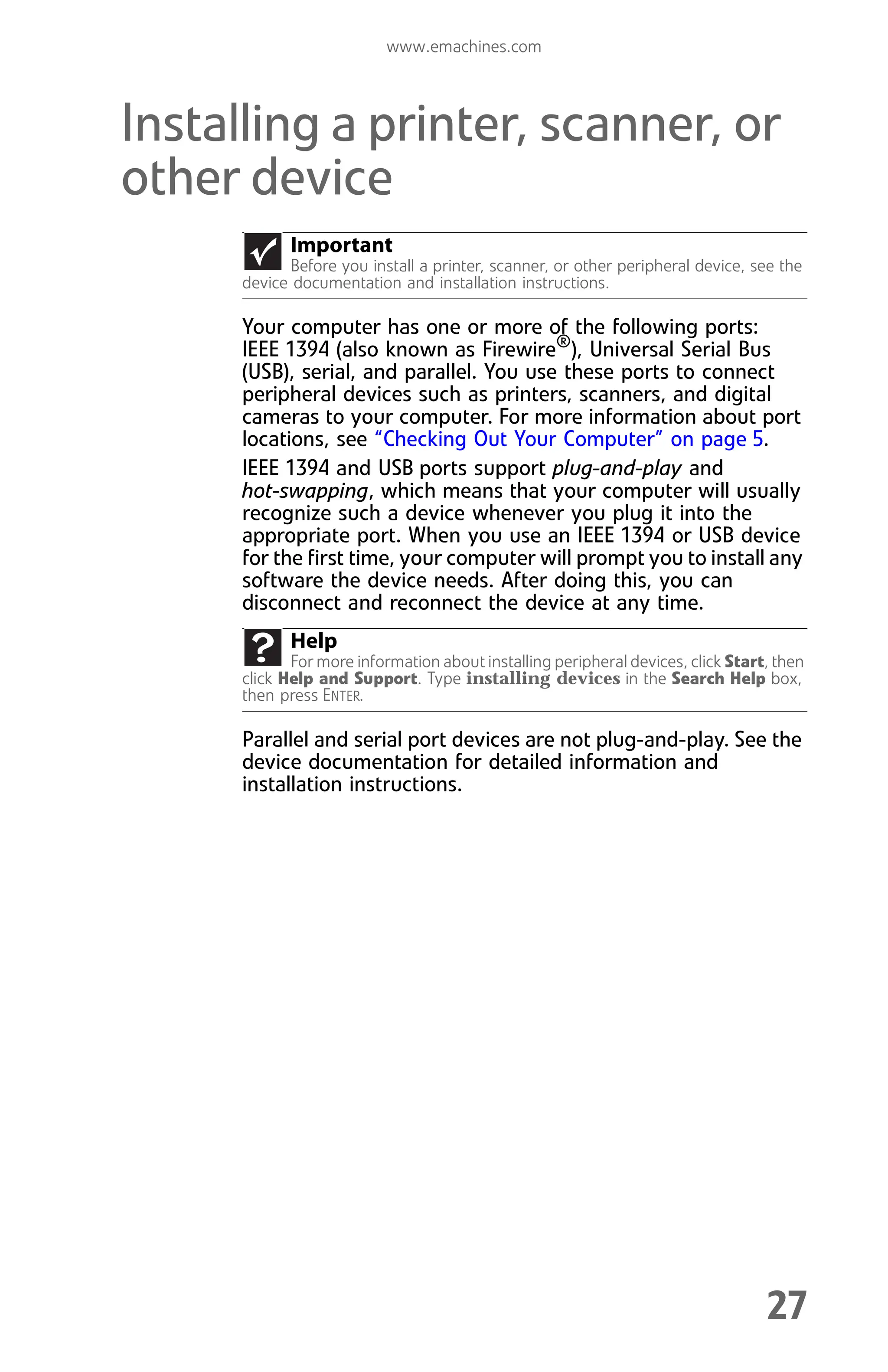 www.emachines.com
27
Installing a printer, scanner, or
other device
Your computer has one or more of the following ports:
IEEE 1394 (also known as Firewire®
), Universal Serial Bus
(USB), serial, and parallel. You use these ports to connect
peripheral devices such as printers, scanners, and digital
cameras to your computer. For more information about port
locations, see “Checking Out Your Computer” on page 5.
IEEE 1394 and USB ports support plug-and-play and
hot-swapping, which means that your computer will usually
recognize such a device whenever you plug it into the
appropriate port. When you use an IEEE 1394 or USB device
for the first time, your computer will prompt you to install any
software the device needs. After doing this, you can
disconnect and reconnect the device at any time.
Parallel and serial port devices are not plug-and-play. See the
device documentation for detailed information and
installation instructions.
Important
Before you install a printer, scanner, or other peripheral device, see the
device documentation and installation instructions.
Help
For more information about installing peripheral devices, click Start, then
click Help and Support. Type installing devices in the Search Help box,
then press ENTER.
8512008.book Page 27 Friday, December 8, 2006 5:36 PM
 