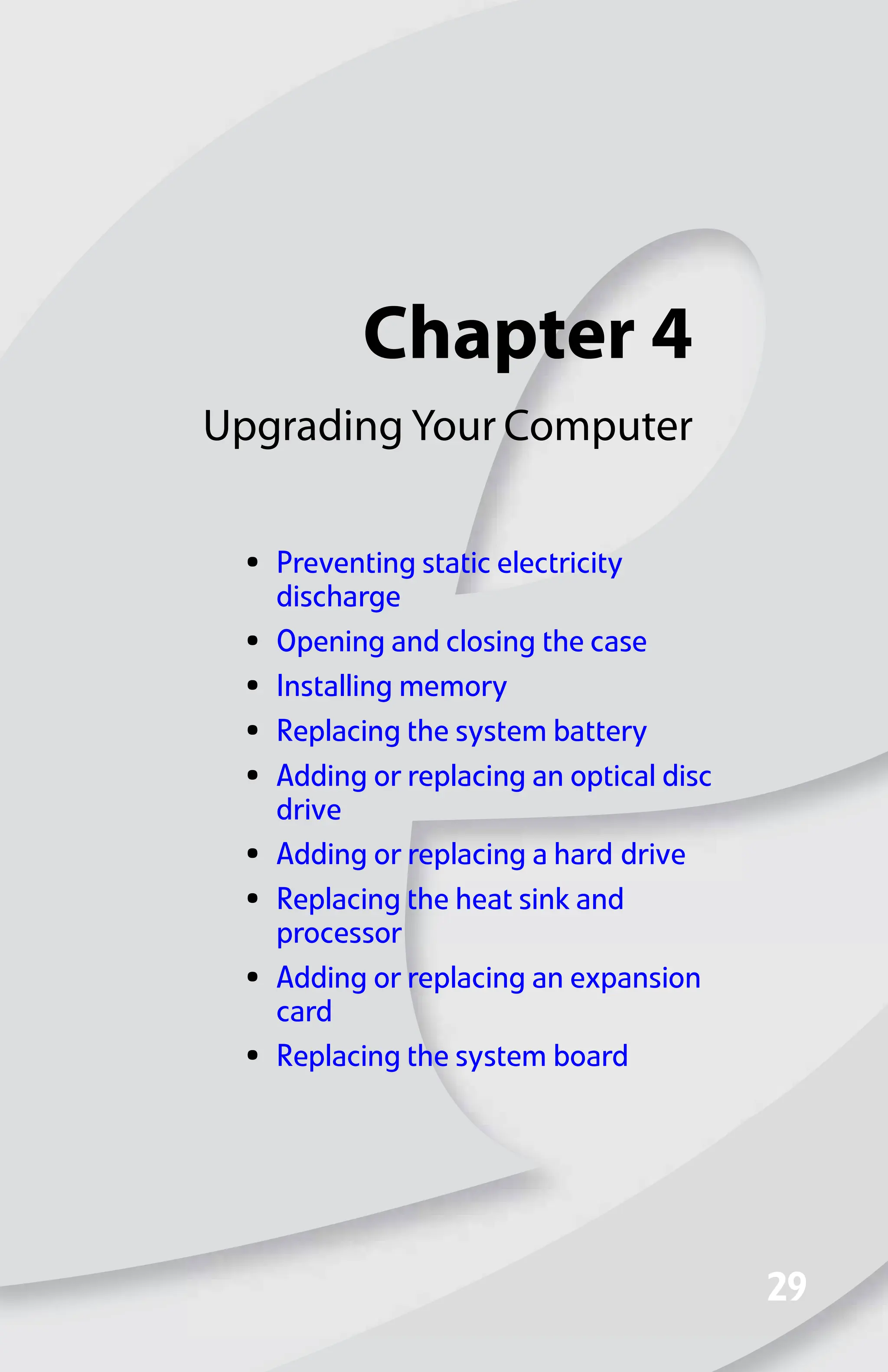 Chapter 4
29
29
Upgrading Your Computer
• Preventing static electricity
discharge
• Opening and closing the case
• Installing memory
• Replacing the system battery
• Adding or replacing an optical disc
drive
• Adding or replacing a hard drive
• Replacing the heat sink and
processor
• Adding or replacing an expansion
card
• Replacing the system board
8512008.book Page 29 Friday, December 8, 2006 5:36 PM
 
