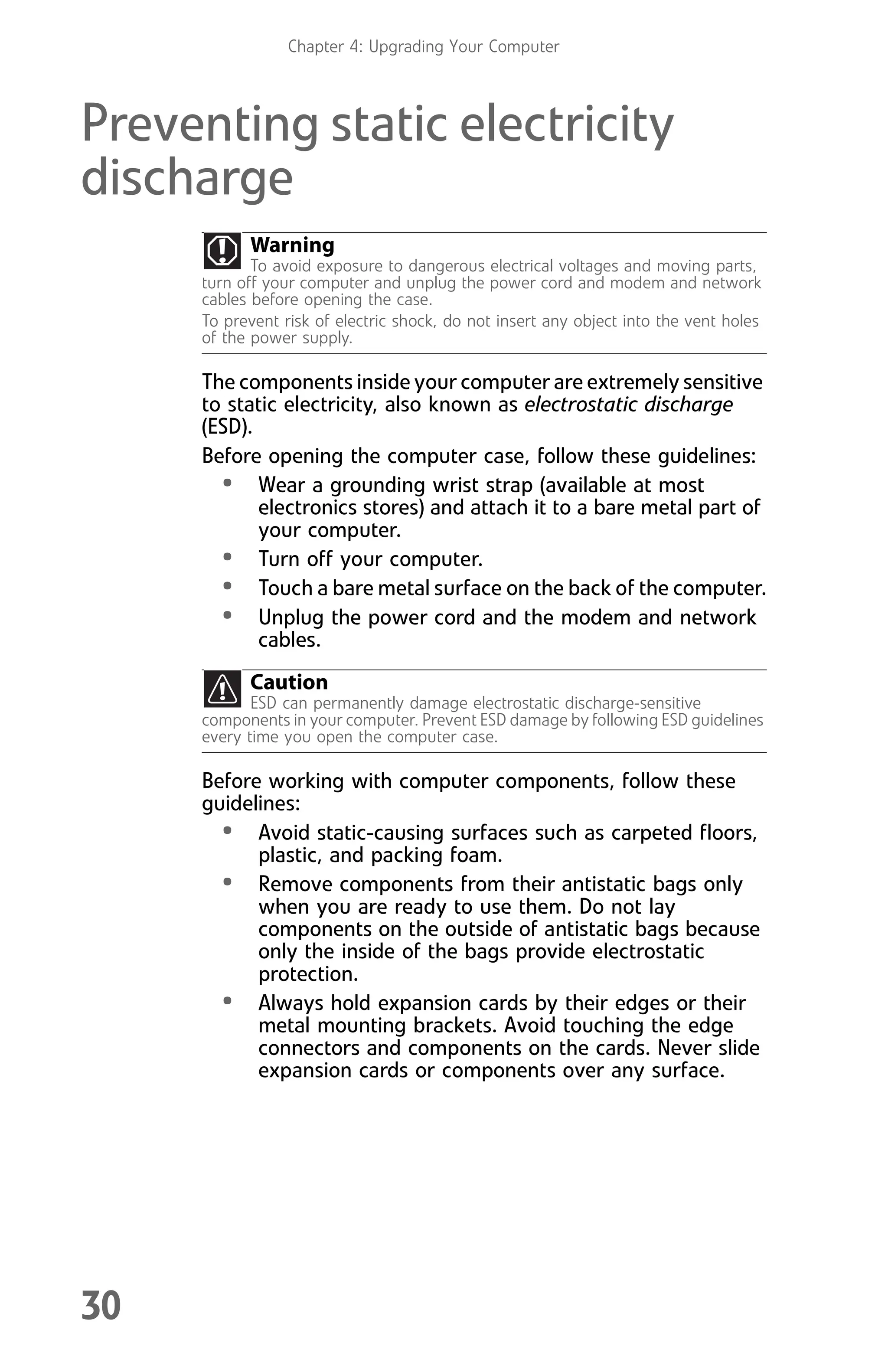 Chapter 4: Upgrading Your Computer
30
Preventing static electricity
discharge
The components inside your computer are extremely sensitive
to static electricity, also known as electrostatic discharge
(ESD).
Before opening the computer case, follow these guidelines:
• Wear a grounding wrist strap (available at most
electronics stores) and attach it to a bare metal part of
your computer.
• Turn off your computer.
• Touch a bare metal surface on the back of the computer.
• Unplug the power cord and the modem and network
cables.
Before working with computer components, follow these
guidelines:
• Avoid static-causing surfaces such as carpeted floors,
plastic, and packing foam.
• Remove components from their antistatic bags only
when you are ready to use them. Do not lay
components on the outside of antistatic bags because
only the inside of the bags provide electrostatic
protection.
• Always hold expansion cards by their edges or their
metal mounting brackets. Avoid touching the edge
connectors and components on the cards. Never slide
expansion cards or components over any surface.
Warning
To avoid exposure to dangerous electrical voltages and moving parts,
turn off your computer and unplug the power cord and modem and network
cables before opening the case.
To prevent risk of electric shock, do not insert any object into the vent holes
of the power supply.
Caution
ESD can permanently damage electrostatic discharge-sensitive
components in your computer. Prevent ESD damage by following ESD guidelines
every time you open the computer case.
8512008.book Page 30 Friday, December 8, 2006 5:36 PM
 
