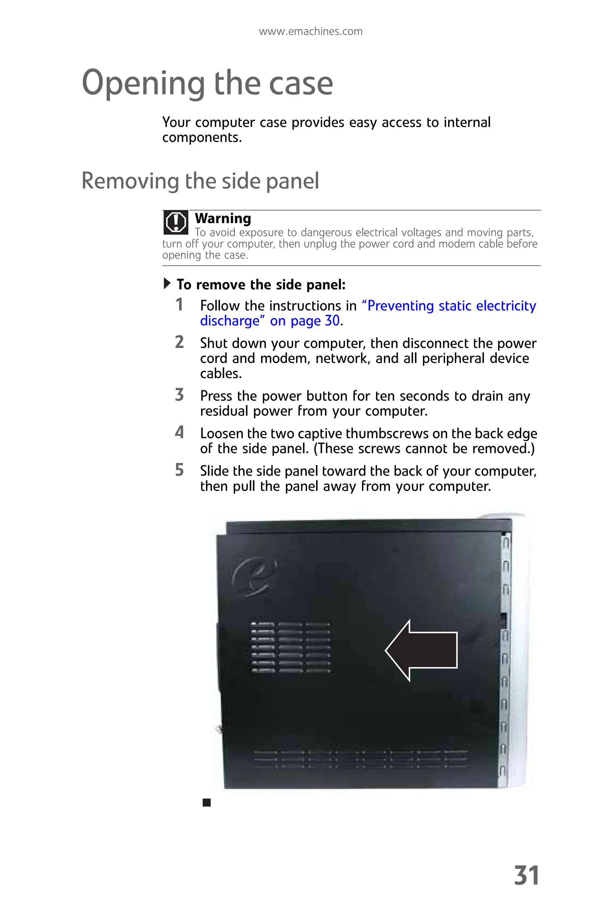 www.emachines.com
31
Opening the case
Your computer case provides easy access to internal
components.
Removing the side panel
To remove the side panel:
1 Follow the instructions in “Preventing static electricity
discharge” on page 30.
2 Shut down your computer, then disconnect the power
cord and modem, network, and all peripheral device
cables.
3 Press the power button for ten seconds to drain any
residual power from your computer.
4 Loosen the two captive thumbscrews on the back edge
of the side panel. (These screws cannot be removed.)
5 Slide the side panel toward the back of your computer,
then pull the panel away from your computer.
Warning
To avoid exposure to dangerous electrical voltages and moving parts,
turn off your computer, then unplug the power cord and modem cable before
opening the case.
8512008.book Page 31 Friday, December 8, 2006 5:36 PM
 