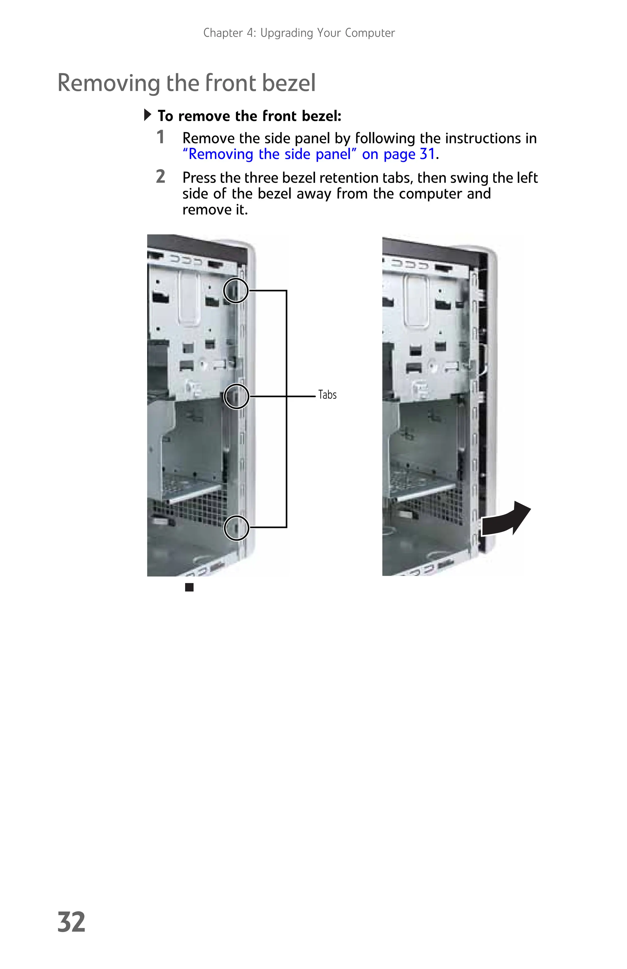 Chapter 4: Upgrading Your Computer
32
Removing the front bezel
To remove the front bezel:
1 Remove the side panel by following the instructions in
“Removing the side panel” on page 31.
2 Press the three bezel retention tabs, then swing the left
side of the bezel away from the computer and
remove it.
Tabs
8512008.book Page 32 Friday, December 8, 2006 5:36 PM
 