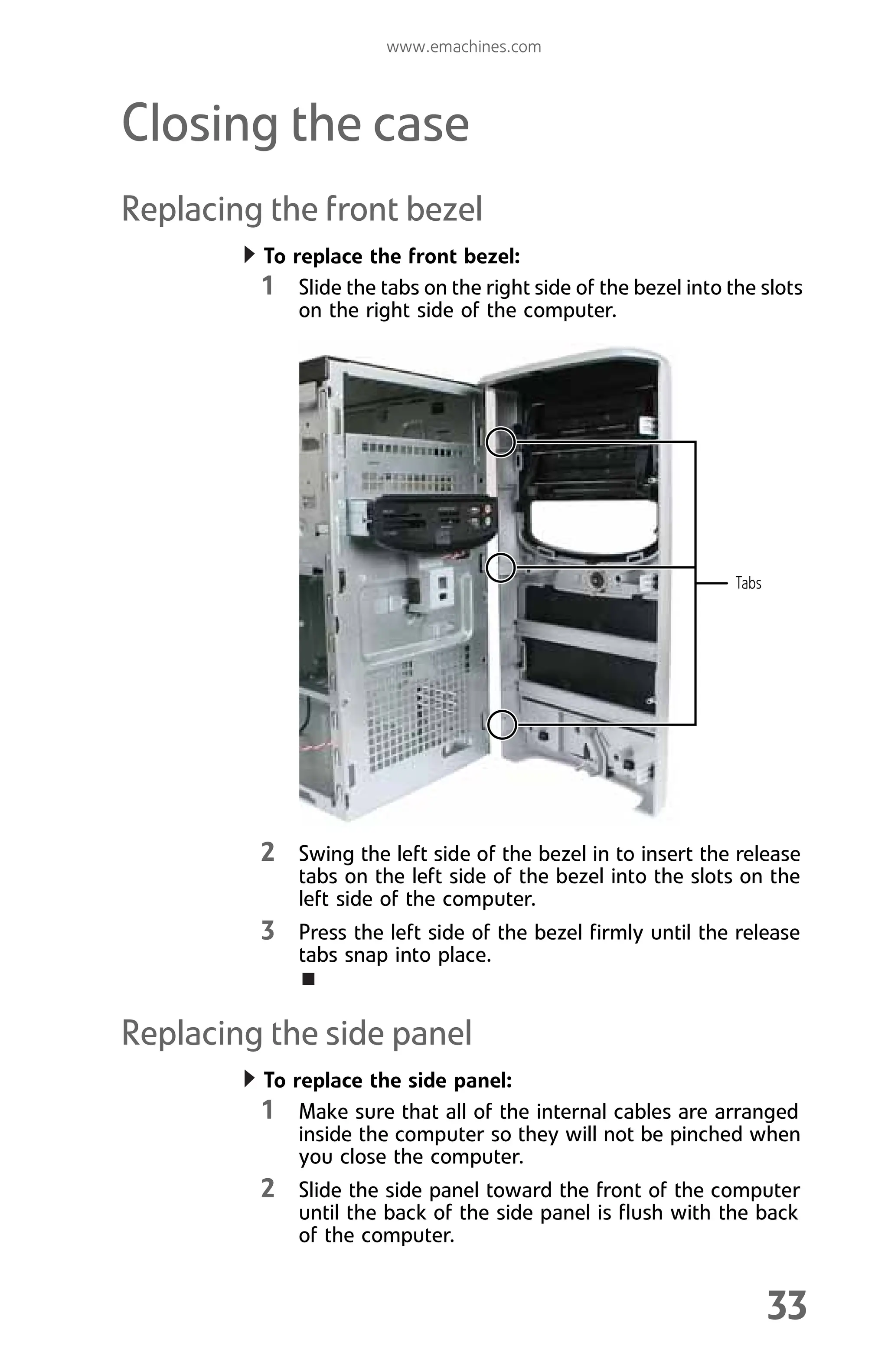 www.emachines.com
33
Closing the case
Replacing the front bezel
To replace the front bezel:
1 Slide the tabs on the right side of the bezel into the slots
on the right side of the computer.
2 Swing the left side of the bezel in to insert the release
tabs on the left side of the bezel into the slots on the
left side of the computer.
3 Press the left side of the bezel firmly until the release
tabs snap into place.
Replacing the side panel
To replace the side panel:
1 Make sure that all of the internal cables are arranged
inside the computer so they will not be pinched when
you close the computer.
2 Slide the side panel toward the front of the computer
until the back of the side panel is flush with the back
of the computer.
Tabs
8512008.book Page 33 Friday, December 8, 2006 5:36 PM
 