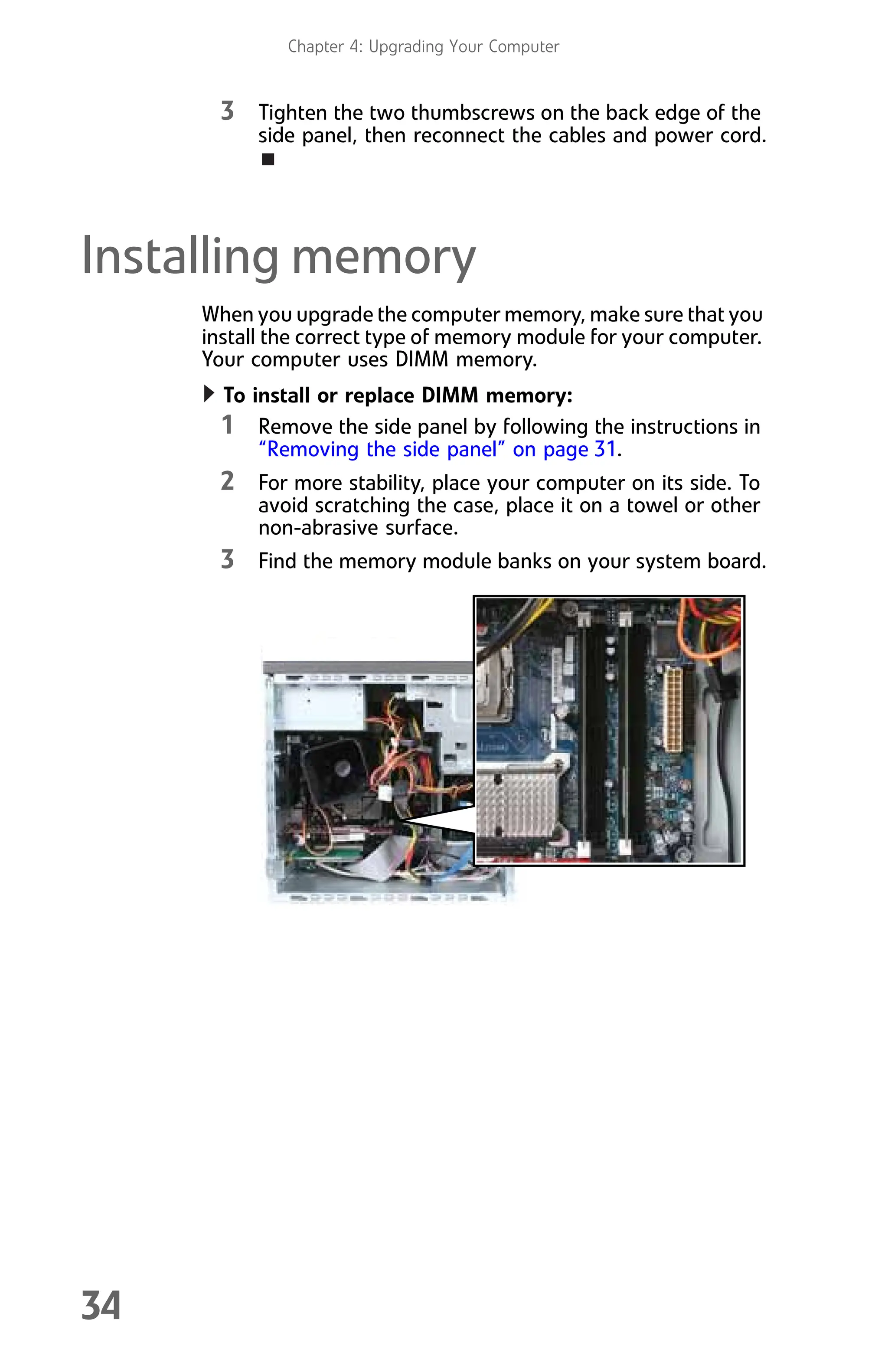 Chapter 4: Upgrading Your Computer
34
3 Tighten the two thumbscrews on the back edge of the
side panel, then reconnect the cables and power cord.
Installing memory
When you upgrade the computer memory, make sure that you
install the correct type of memory module for your computer.
Your computer uses DIMM memory.
To install or replace DIMM memory:
1 Remove the side panel by following the instructions in
“Removing the side panel” on page 31.
2 For more stability, place your computer on its side. To
avoid scratching the case, place it on a towel or other
non-abrasive surface.
3 Find the memory module banks on your system board.
8512008.book Page 34 Friday, December 8, 2006 5:36 PM
 