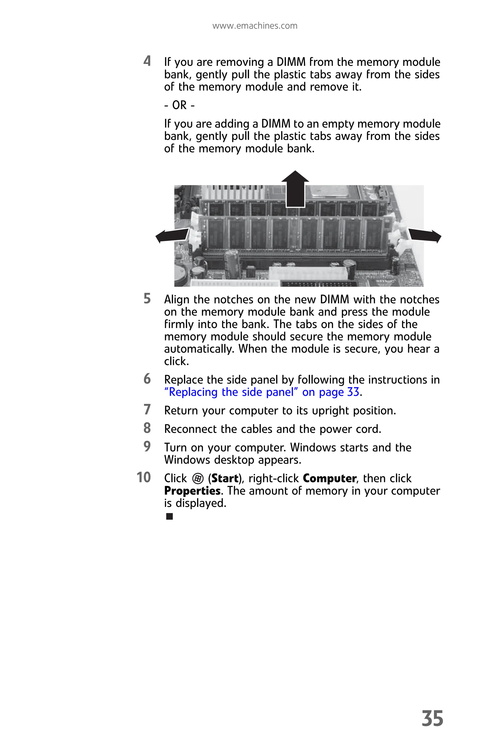 www.emachines.com
35
4 If you are removing a DIMM from the memory module
bank, gently pull the plastic tabs away from the sides
of the memory module and remove it.
- OR -
If you are adding a DIMM to an empty memory module
bank, gently pull the plastic tabs away from the sides
of the memory module bank.
5 Align the notches on the new DIMM with the notches
on the memory module bank and press the module
firmly into the bank. The tabs on the sides of the
memory module should secure the memory module
automatically. When the module is secure, you hear a
click.
6 Replace the side panel by following the instructions in
“Replacing the side panel” on page 33.
7 Return your computer to its upright position.
8 Reconnect the cables and the power cord.
9 Turn on your computer. Windows starts and the
Windows desktop appears.
10 Click (Start), right-click Computer, then click
Properties. The amount of memory in your computer
is displayed.
8512008.book Page 35 Friday, December 8, 2006 5:36 PM
 