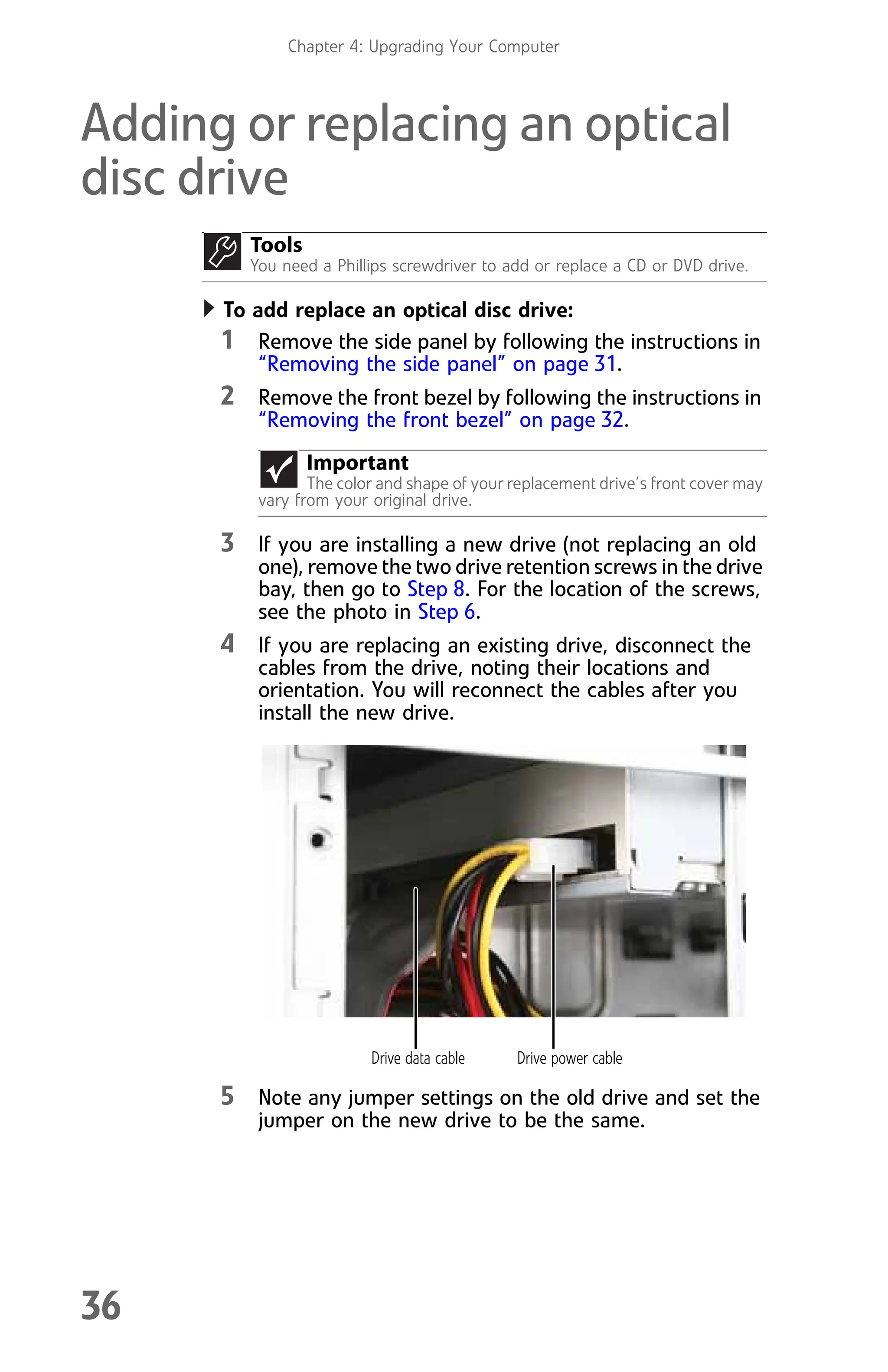 Chapter 4: Upgrading Your Computer
36
Adding or replacing an optical
disc drive
To add replace an optical disc drive:
1 Remove the side panel by following the instructions in
“Removing the side panel” on page 31.
2 Remove the front bezel by following the instructions in
“Removing the front bezel” on page 32.
3 If you are installing a new drive (not replacing an old
one), remove the two drive retention screws in the drive
bay, then go to Step 8. For the location of the screws,
see the photo in Step 6.
4 If you are replacing an existing drive, disconnect the
cables from the drive, noting their locations and
orientation. You will reconnect the cables after you
install the new drive.
5 Note any jumper settings on the old drive and set the
jumper on the new drive to be the same.
Tools
You need a Phillips screwdriver to add or replace a CD or DVD drive.
Important
The color and shape of your replacement drive’s front cover may
vary from your original drive.
Drive data cable Drive power cable
8512008.book Page 36 Friday, December 8, 2006 5:36 PM
 