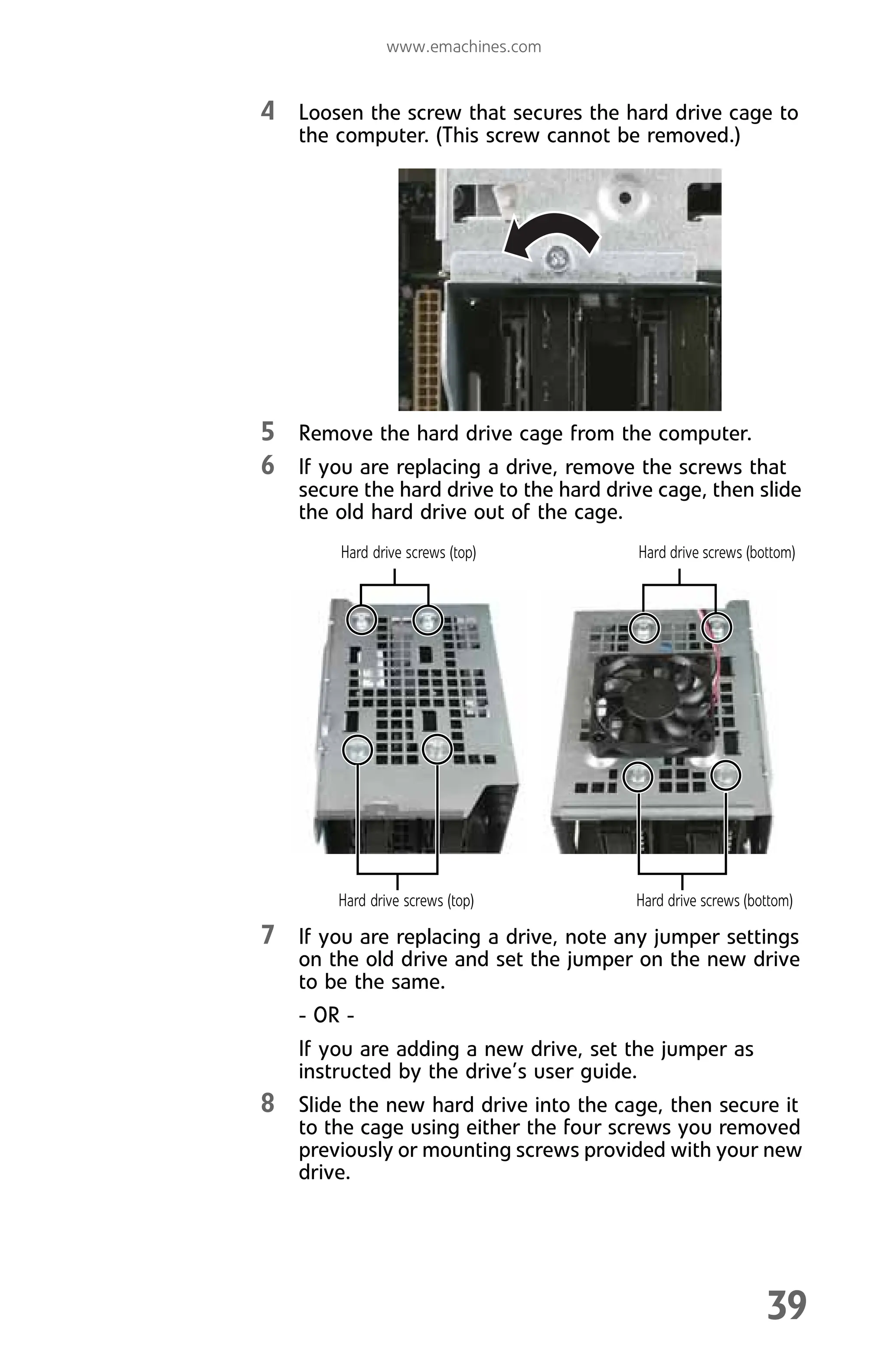 www.emachines.com
39
4 Loosen the screw that secures the hard drive cage to
the computer. (This screw cannot be removed.)
5 Remove the hard drive cage from the computer.
6 If you are replacing a drive, remove the screws that
secure the hard drive to the hard drive cage, then slide
the old hard drive out of the cage.
7 If you are replacing a drive, note any jumper settings
on the old drive and set the jumper on the new drive
to be the same.
- OR -
If you are adding a new drive, set the jumper as
instructed by the drive’s user guide.
8 Slide the new hard drive into the cage, then secure it
to the cage using either the four screws you removed
previously or mounting screws provided with your new
drive.
Hard drive screws (top) Hard drive screws (bottom)
Hard drive screws (top) Hard drive screws (bottom)
8512008.book Page 39 Friday, December 8, 2006 5:36 PM
 