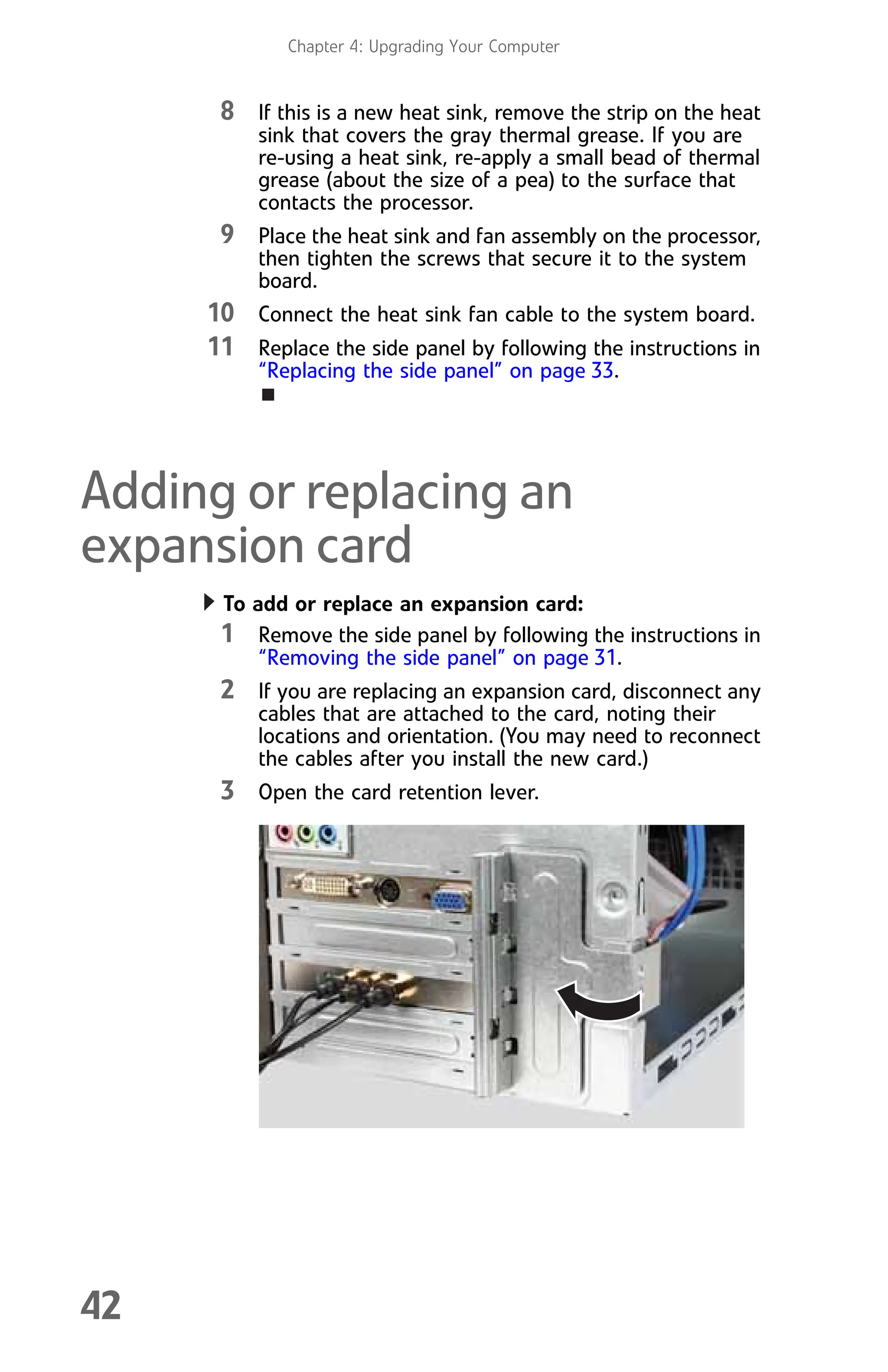 Chapter 4: Upgrading Your Computer
42
8 If this is a new heat sink, remove the strip on the heat
sink that covers the gray thermal grease. If you are
re-using a heat sink, re-apply a small bead of thermal
grease (about the size of a pea) to the surface that
contacts the processor.
9 Place the heat sink and fan assembly on the processor,
then tighten the screws that secure it to the system
board.
10 Connect the heat sink fan cable to the system board.
11 Replace the side panel by following the instructions in
“Replacing the side panel” on page 33.
Adding or replacing an
expansion card
To add or replace an expansion card:
1 Remove the side panel by following the instructions in
“Removing the side panel” on page 31.
2 If you are replacing an expansion card, disconnect any
cables that are attached to the card, noting their
locations and orientation. (You may need to reconnect
the cables after you install the new card.)
3 Open the card retention lever.
8512008.book Page 42 Friday, December 8, 2006 5:36 PM
 