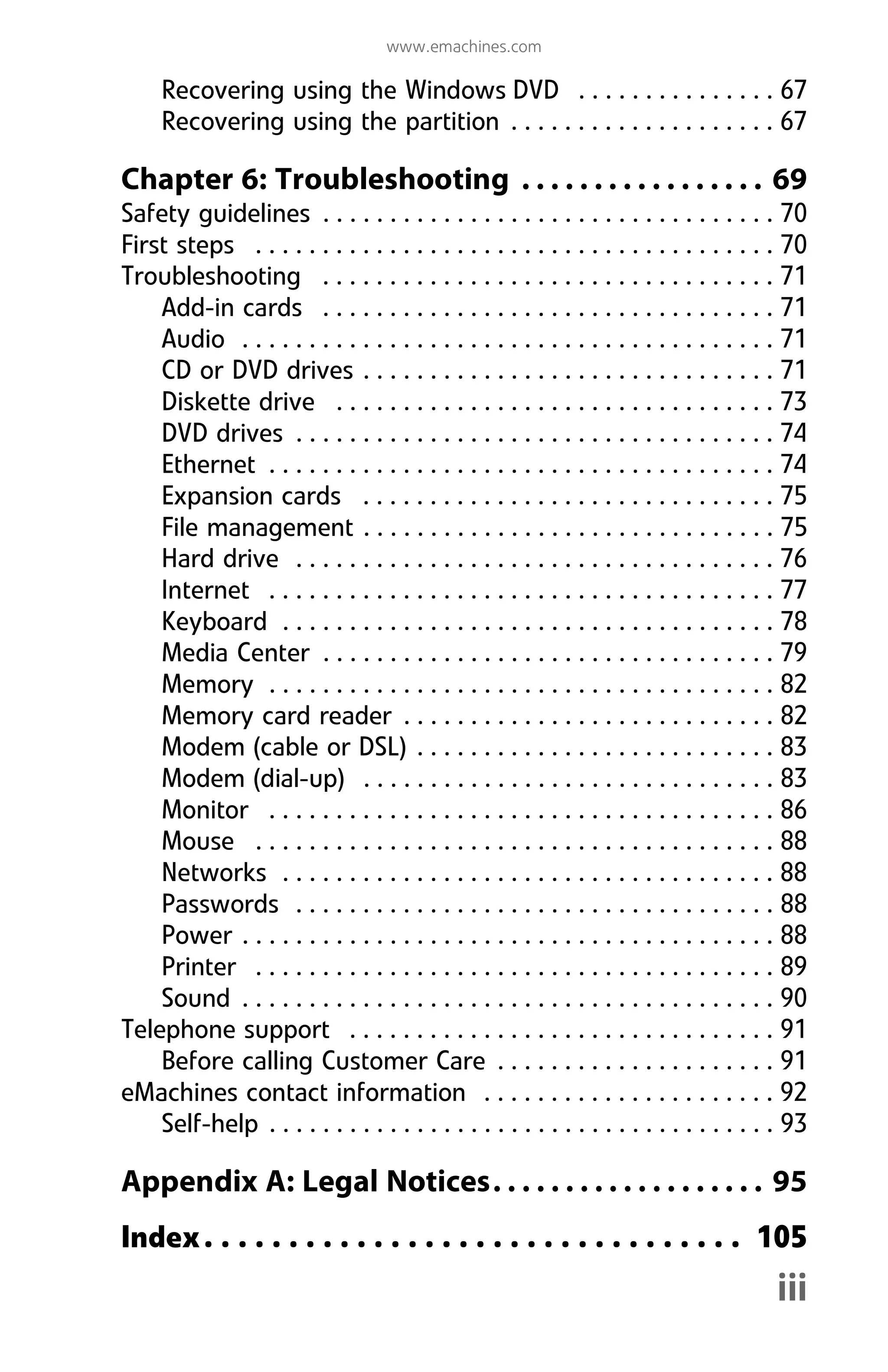www.emachines.com
iii
Recovering using the Windows DVD . . . . . . . . . . . . . . . 67
Recovering using the partition . . . . . . . . . . . . . . . . . . . . 67
Chapter 6: Troubleshooting . . . . . . . . . . . . . . . . . 69
Safety guidelines . . . . . . . . . . . . . . . . . . . . . . . . . . . . . . . . . . 70
First steps . . . . . . . . . . . . . . . . . . . . . . . . . . . . . . . . . . . . . . . 70
Troubleshooting . . . . . . . . . . . . . . . . . . . . . . . . . . . . . . . . . . 71
Add-in cards . . . . . . . . . . . . . . . . . . . . . . . . . . . . . . . . . . 71
Audio . . . . . . . . . . . . . . . . . . . . . . . . . . . . . . . . . . . . . . . . 71
CD or DVD drives . . . . . . . . . . . . . . . . . . . . . . . . . . . . . . . 71
Diskette drive . . . . . . . . . . . . . . . . . . . . . . . . . . . . . . . . . 73
DVD drives . . . . . . . . . . . . . . . . . . . . . . . . . . . . . . . . . . . . 74
Ethernet . . . . . . . . . . . . . . . . . . . . . . . . . . . . . . . . . . . . . . 74
Expansion cards . . . . . . . . . . . . . . . . . . . . . . . . . . . . . . . 75
File management . . . . . . . . . . . . . . . . . . . . . . . . . . . . . . . 75
Hard drive . . . . . . . . . . . . . . . . . . . . . . . . . . . . . . . . . . . . 76
Internet . . . . . . . . . . . . . . . . . . . . . . . . . . . . . . . . . . . . . . 77
Keyboard . . . . . . . . . . . . . . . . . . . . . . . . . . . . . . . . . . . . . 78
Media Center . . . . . . . . . . . . . . . . . . . . . . . . . . . . . . . . . . 79
Memory . . . . . . . . . . . . . . . . . . . . . . . . . . . . . . . . . . . . . . 82
Memory card reader . . . . . . . . . . . . . . . . . . . . . . . . . . . . 82
Modem (cable or DSL) . . . . . . . . . . . . . . . . . . . . . . . . . . . 83
Modem (dial-up) . . . . . . . . . . . . . . . . . . . . . . . . . . . . . . . 83
Monitor . . . . . . . . . . . . . . . . . . . . . . . . . . . . . . . . . . . . . . 86
Mouse . . . . . . . . . . . . . . . . . . . . . . . . . . . . . . . . . . . . . . . 88
Networks . . . . . . . . . . . . . . . . . . . . . . . . . . . . . . . . . . . . . 88
Passwords . . . . . . . . . . . . . . . . . . . . . . . . . . . . . . . . . . . . 88
Power . . . . . . . . . . . . . . . . . . . . . . . . . . . . . . . . . . . . . . . . 88
Printer . . . . . . . . . . . . . . . . . . . . . . . . . . . . . . . . . . . . . . . 89
Sound . . . . . . . . . . . . . . . . . . . . . . . . . . . . . . . . . . . . . . . . 90
Telephone support . . . . . . . . . . . . . . . . . . . . . . . . . . . . . . . . 91
Before calling Customer Care . . . . . . . . . . . . . . . . . . . . . 91
eMachines contact information . . . . . . . . . . . . . . . . . . . . . . 92
Self-help . . . . . . . . . . . . . . . . . . . . . . . . . . . . . . . . . . . . . . 93
Appendix A: Legal Notices. . . . . . . . . . . . . . . . . . . 95
Index. . . . . . . . . . . . . . . . . . . . . . . . . . . . . . . . 105
8512008.book Page iii Friday, December 8, 2006 5:36 PM
 