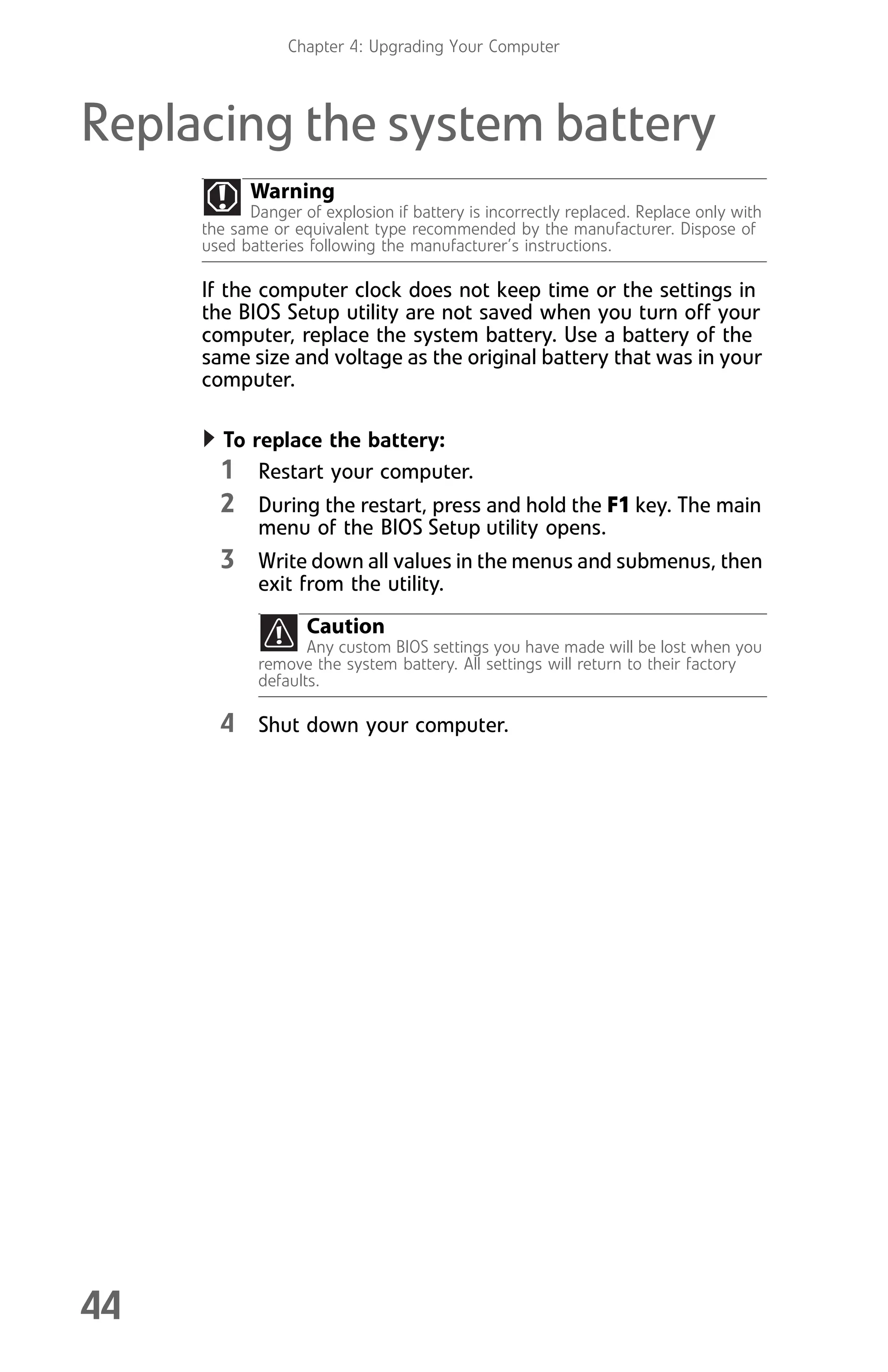 Chapter 4: Upgrading Your Computer
44
Replacing the system battery
If the computer clock does not keep time or the settings in
the BIOS Setup utility are not saved when you turn off your
computer, replace the system battery. Use a battery of the
same size and voltage as the original battery that was in your
computer.
To replace the battery:
1 Restart your computer.
2 During the restart, press and hold the F1 key. The main
menu of the BIOS Setup utility opens.
3 Write down all values in the menus and submenus, then
exit from the utility.
4 Shut down your computer.
Warning
Danger of explosion if battery is incorrectly replaced. Replace only with
the same or equivalent type recommended by the manufacturer. Dispose of
used batteries following the manufacturer’s instructions.
Caution
Any custom BIOS settings you have made will be lost when you
remove the system battery. All settings will return to their factory
defaults.
8512008.book Page 44 Friday, December 8, 2006 5:36 PM
 