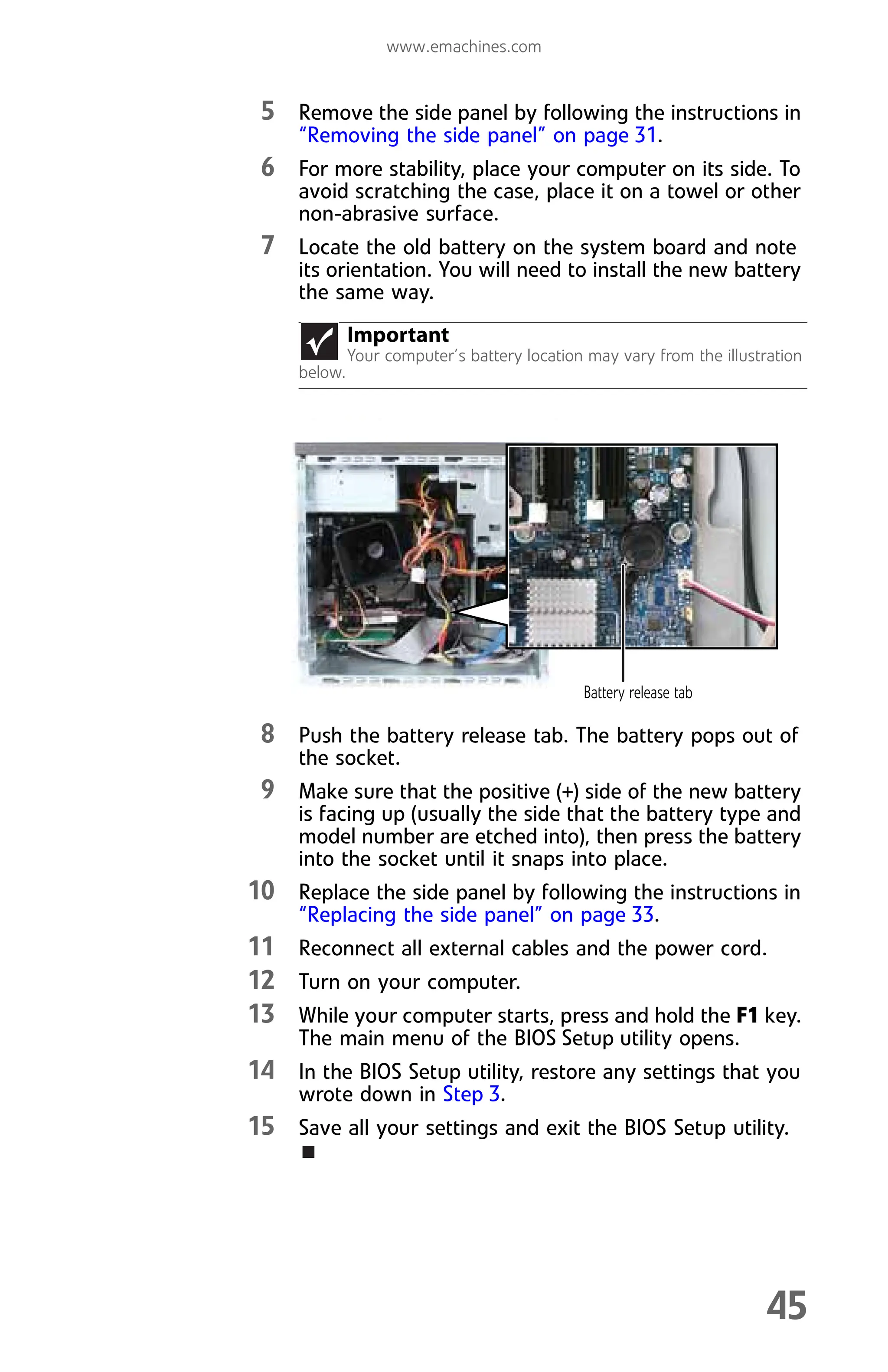 www.emachines.com
45
5 Remove the side panel by following the instructions in
“Removing the side panel” on page 31.
6 For more stability, place your computer on its side. To
avoid scratching the case, place it on a towel or other
non-abrasive surface.
7 Locate the old battery on the system board and note
its orientation. You will need to install the new battery
the same way.
8 Push the battery release tab. The battery pops out of
the socket.
9 Make sure that the positive (+) side of the new battery
is facing up (usually the side that the battery type and
model number are etched into), then press the battery
into the socket until it snaps into place.
10 Replace the side panel by following the instructions in
“Replacing the side panel” on page 33.
11 Reconnect all external cables and the power cord.
12 Turn on your computer.
13 While your computer starts, press and hold the F1 key.
The main menu of the BIOS Setup utility opens.
14 In the BIOS Setup utility, restore any settings that you
wrote down in Step 3.
15 Save all your settings and exit the BIOS Setup utility.
Important
Your computer’s battery location may vary from the illustration
below.
Battery release tab
8512008.book Page 45 Friday, December 8, 2006 5:36 PM
 