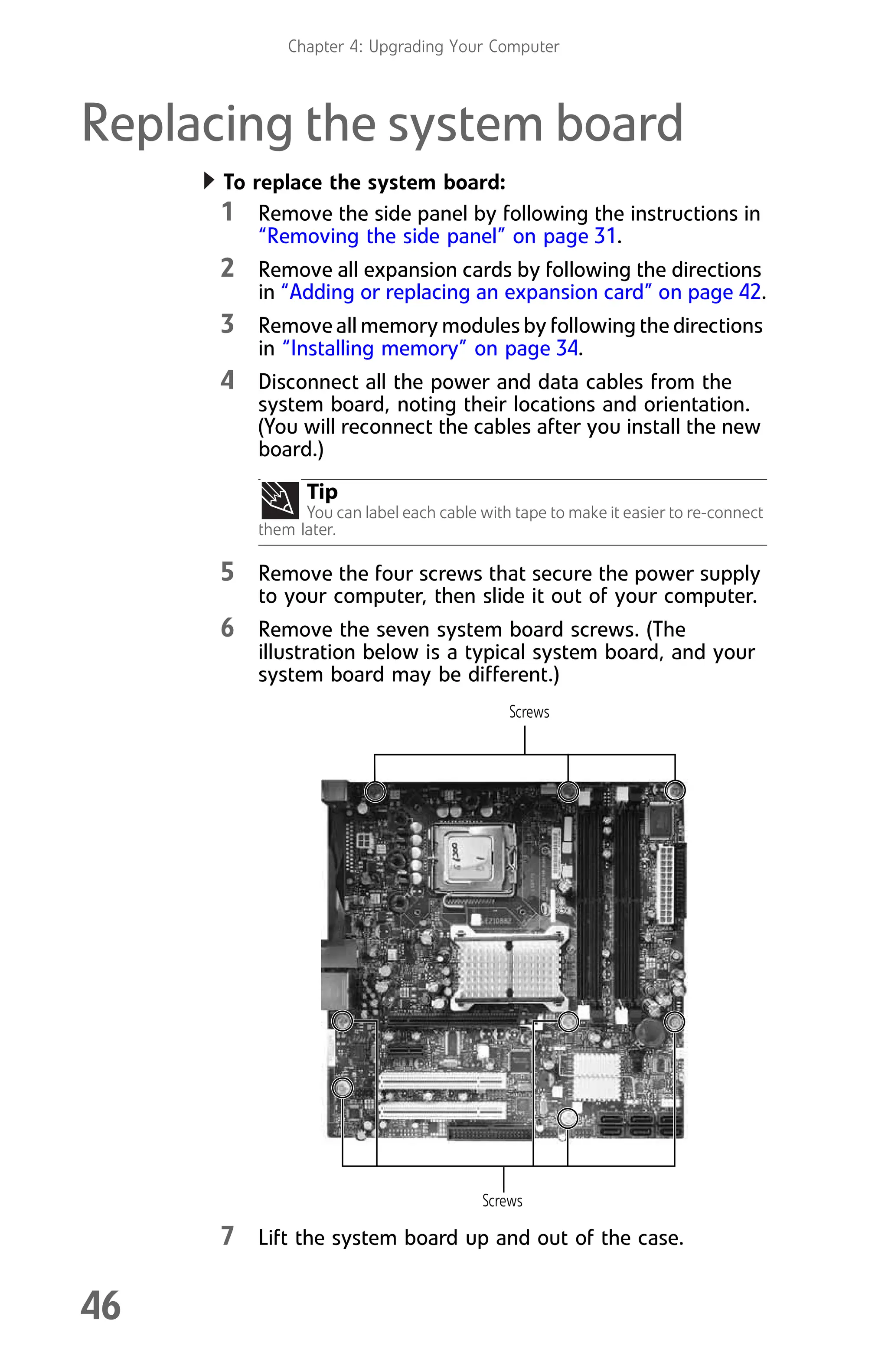 Chapter 4: Upgrading Your Computer
46
Replacing the system board
To replace the system board:
1 Remove the side panel by following the instructions in
“Removing the side panel” on page 31.
2 Remove all expansion cards by following the directions
in “Adding or replacing an expansion card” on page 42.
3 Remove all memory modules by following the directions
in “Installing memory” on page 34.
4 Disconnect all the power and data cables from the
system board, noting their locations and orientation.
(You will reconnect the cables after you install the new
board.)
5 Remove the four screws that secure the power supply
to your computer, then slide it out of your computer.
6 Remove the seven system board screws. (The
illustration below is a typical system board, and your
system board may be different.)
7 Lift the system board up and out of the case.
Tip
You can label each cable with tape to make it easier to re-connect
them later.
Screws
Screws
8512008.book Page 46 Friday, December 8, 2006 5:36 PM
 