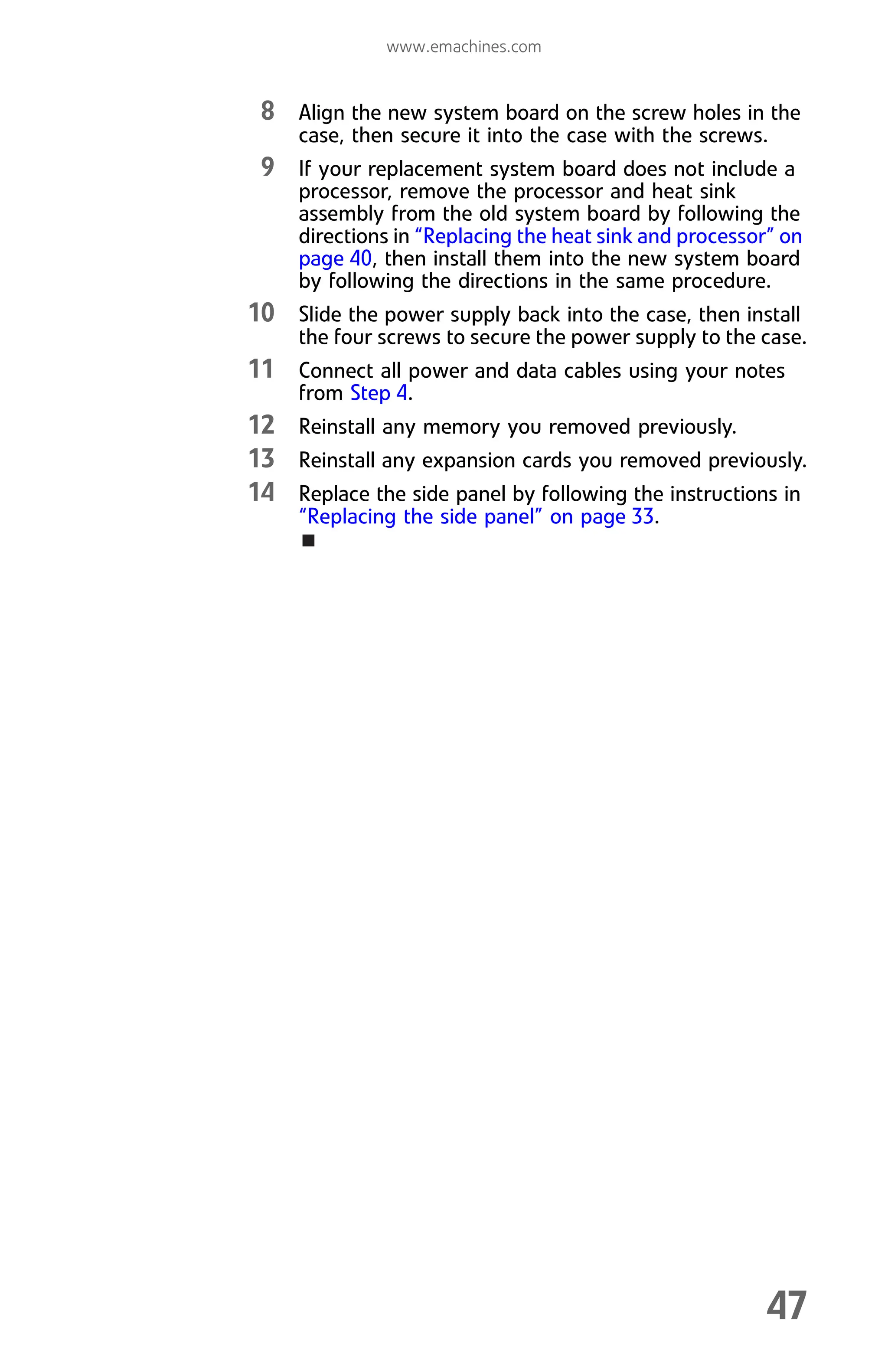 www.emachines.com
47
8 Align the new system board on the screw holes in the
case, then secure it into the case with the screws.
9 If your replacement system board does not include a
processor, remove the processor and heat sink
assembly from the old system board by following the
directions in “Replacing the heat sink and processor” on
page 40, then install them into the new system board
by following the directions in the same procedure.
10 Slide the power supply back into the case, then install
the four screws to secure the power supply to the case.
11 Connect all power and data cables using your notes
from Step 4.
12 Reinstall any memory you removed previously.
13 Reinstall any expansion cards you removed previously.
14 Replace the side panel by following the instructions in
“Replacing the side panel” on page 33.
8512008.book Page 47 Friday, December 8, 2006 5:36 PM
 
