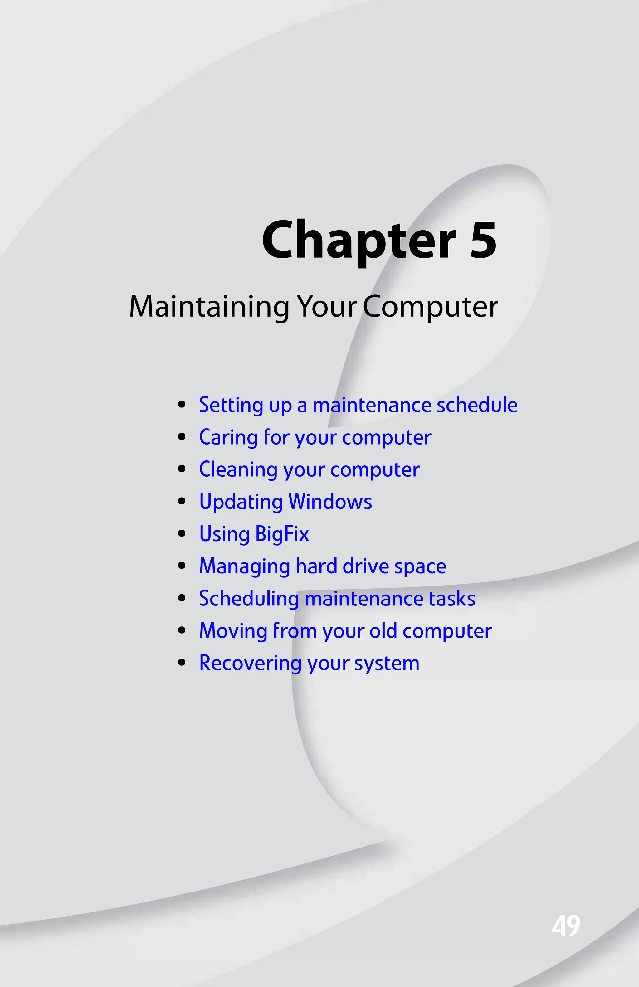 Chapter 5
49
49
Maintaining Your Computer
• Setting up a maintenance schedule
• Caring for your computer
• Cleaning your computer
• Updating Windows
• Using BigFix
• Managing hard drive space
• Scheduling maintenance tasks
• Moving from your old computer
• Recovering your system
8512008.book Page 49 Friday, December 8, 2006 5:36 PM
 