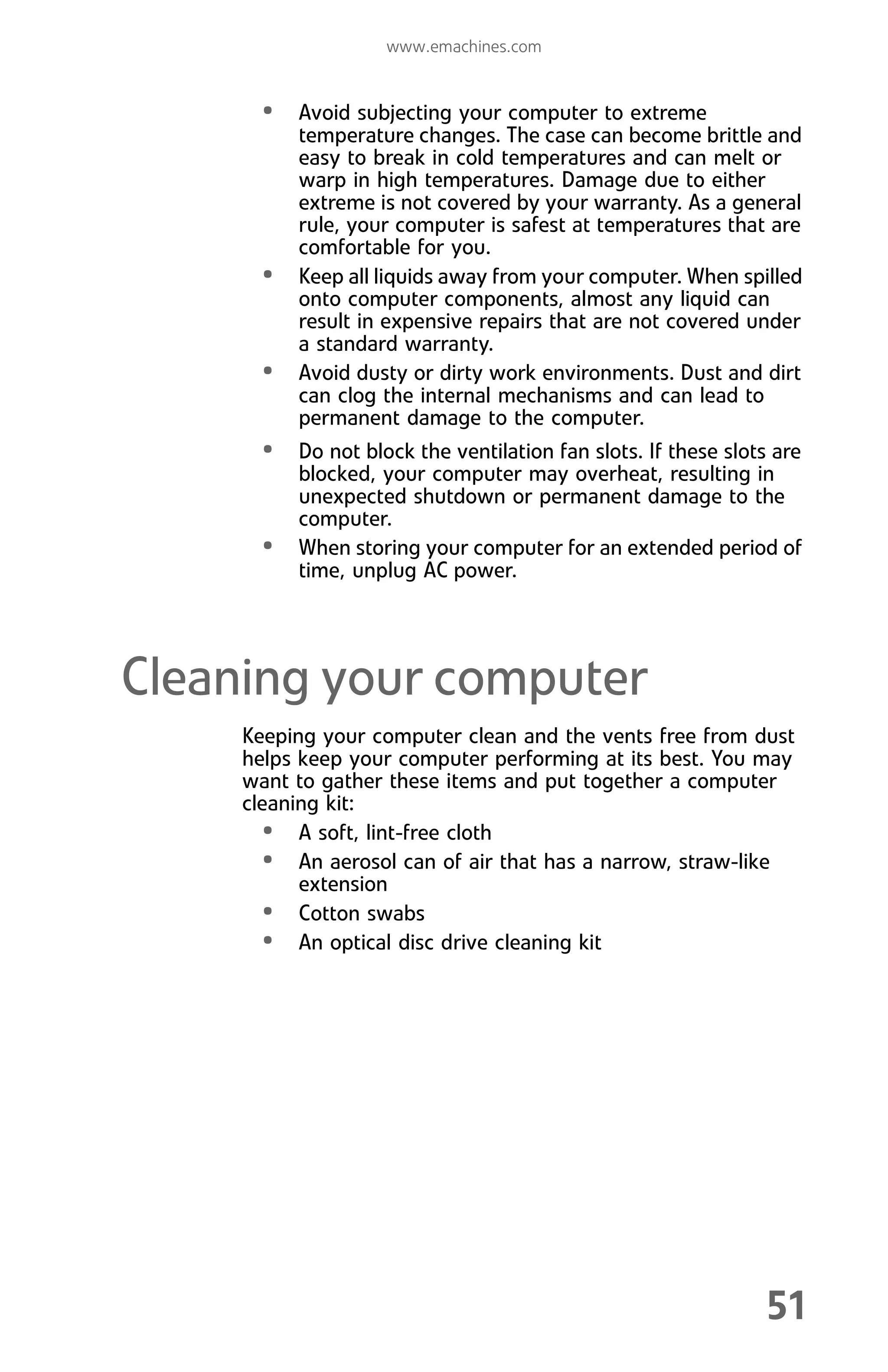 www.emachines.com
51
• Avoid subjecting your computer to extreme
temperature changes. The case can become brittle and
easy to break in cold temperatures and can melt or
warp in high temperatures. Damage due to either
extreme is not covered by your warranty. As a general
rule, your computer is safest at temperatures that are
comfortable for you.
• Keep all liquids away from your computer. When spilled
onto computer components, almost any liquid can
result in expensive repairs that are not covered under
a standard warranty.
• Avoid dusty or dirty work environments. Dust and dirt
can clog the internal mechanisms and can lead to
permanent damage to the computer.
• Do not block the ventilation fan slots. If these slots are
blocked, your computer may overheat, resulting in
unexpected shutdown or permanent damage to the
computer.
• When storing your computer for an extended period of
time, unplug AC power.
Cleaning your computer
Keeping your computer clean and the vents free from dust
helps keep your computer performing at its best. You may
want to gather these items and put together a computer
cleaning kit:
• A soft, lint-free cloth
• An aerosol can of air that has a narrow, straw-like
extension
• Cotton swabs
• An optical disc drive cleaning kit
8512008.book Page 51 Friday, December 8, 2006 5:36 PM
 