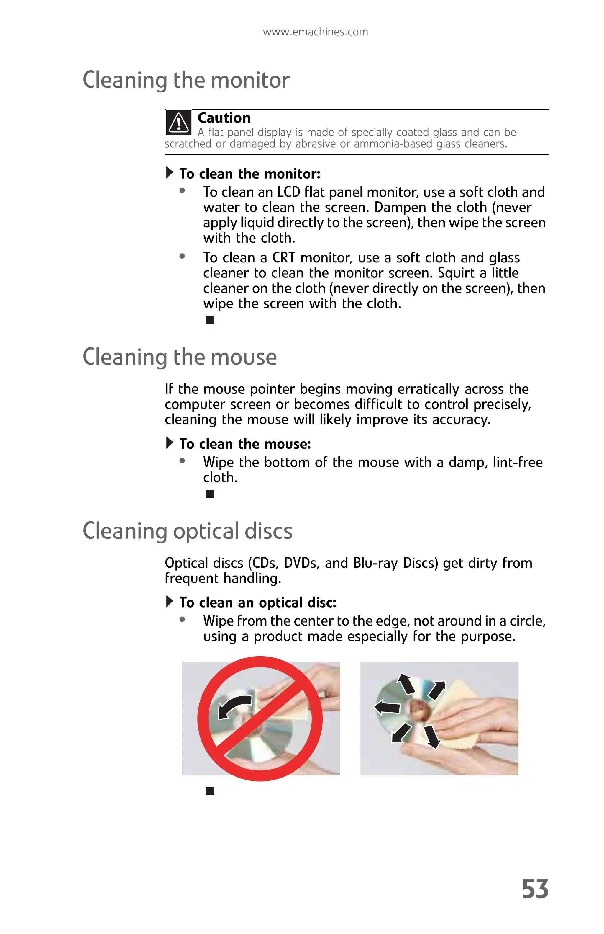 www.emachines.com
53
Cleaning the monitor
To clean the monitor:
• To clean an LCD flat panel monitor, use a soft cloth and
water to clean the screen. Dampen the cloth (never
apply liquid directly to the screen), then wipe the screen
with the cloth.
• To clean a CRT monitor, use a soft cloth and glass
cleaner to clean the monitor screen. Squirt a little
cleaner on the cloth (never directly on the screen), then
wipe the screen with the cloth.
Cleaning the mouse
If the mouse pointer begins moving erratically across the
computer screen or becomes difficult to control precisely,
cleaning the mouse will likely improve its accuracy.
To clean the mouse:
• Wipe the bottom of the mouse with a damp, lint-free
cloth.
Cleaning optical discs
Optical discs (CDs, DVDs, and Blu-ray Discs) get dirty from
frequent handling.
To clean an optical disc:
• Wipe from the center to the edge, not around in a circle,
using a product made especially for the purpose.
Caution
A flat-panel display is made of specially coated glass and can be
scratched or damaged by abrasive or ammonia-based glass cleaners.
8512008.book Page 53 Friday, December 8, 2006 5:36 PM
 
