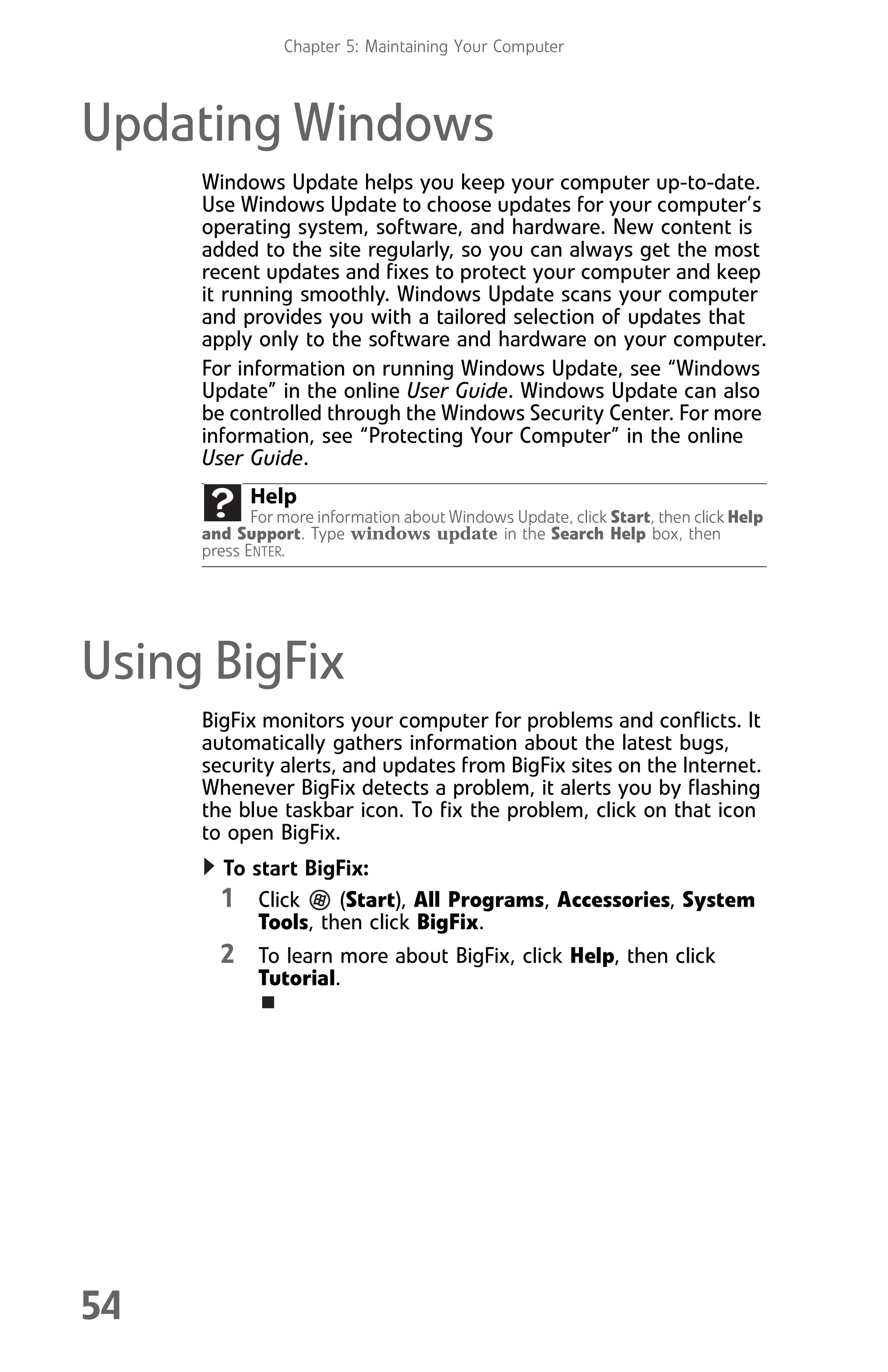 Chapter 5: Maintaining Your Computer
54
Updating Windows
Windows Update helps you keep your computer up-to-date.
Use Windows Update to choose updates for your computer’s
operating system, software, and hardware. New content is
added to the site regularly, so you can always get the most
recent updates and fixes to protect your computer and keep
it running smoothly. Windows Update scans your computer
and provides you with a tailored selection of updates that
apply only to the software and hardware on your computer.
For information on running Windows Update, see “Windows
Update” in the online User Guide. Windows Update can also
be controlled through the Windows Security Center. For more
information, see “Protecting Your Computer” in the online
User Guide.
Using BigFix
BigFix monitors your computer for problems and conflicts. It
automatically gathers information about the latest bugs,
security alerts, and updates from BigFix sites on the Internet.
Whenever BigFix detects a problem, it alerts you by flashing
the blue taskbar icon. To fix the problem, click on that icon
to open BigFix.
To start BigFix:
1 Click (Start), All Programs, Accessories, System
Tools, then click BigFix.
2 To learn more about BigFix, click Help, then click
Tutorial.
Help
For more information about Windows Update, click Start, then click Help
and Support. Type windows update in the Search Help box, then
press ENTER.
8512008.book Page 54 Friday, December 8, 2006 5:36 PM
 