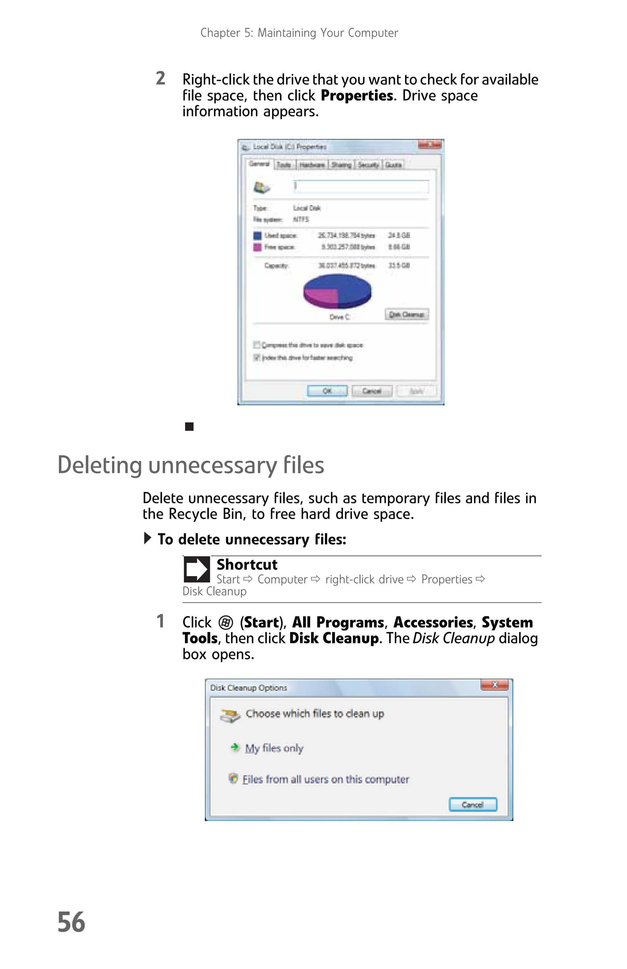 Chapter 5: Maintaining Your Computer
56
2 Right-click the drive that you want to check for available
file space, then click Properties. Drive space
information appears.
Deleting unnecessary files
Delete unnecessary files, such as temporary files and files in
the Recycle Bin, to free hard drive space.
To delete unnecessary files:
1 Click (Start), All Programs, Accessories, System
Tools, then click Disk Cleanup. The Disk Cleanup dialog
box opens.
Shortcut
Start Ö Computer Ö right-click drive Ö Properties Ö
Disk Cleanup
8512008.book Page 56 Friday, December 8, 2006 5:36 PM
 