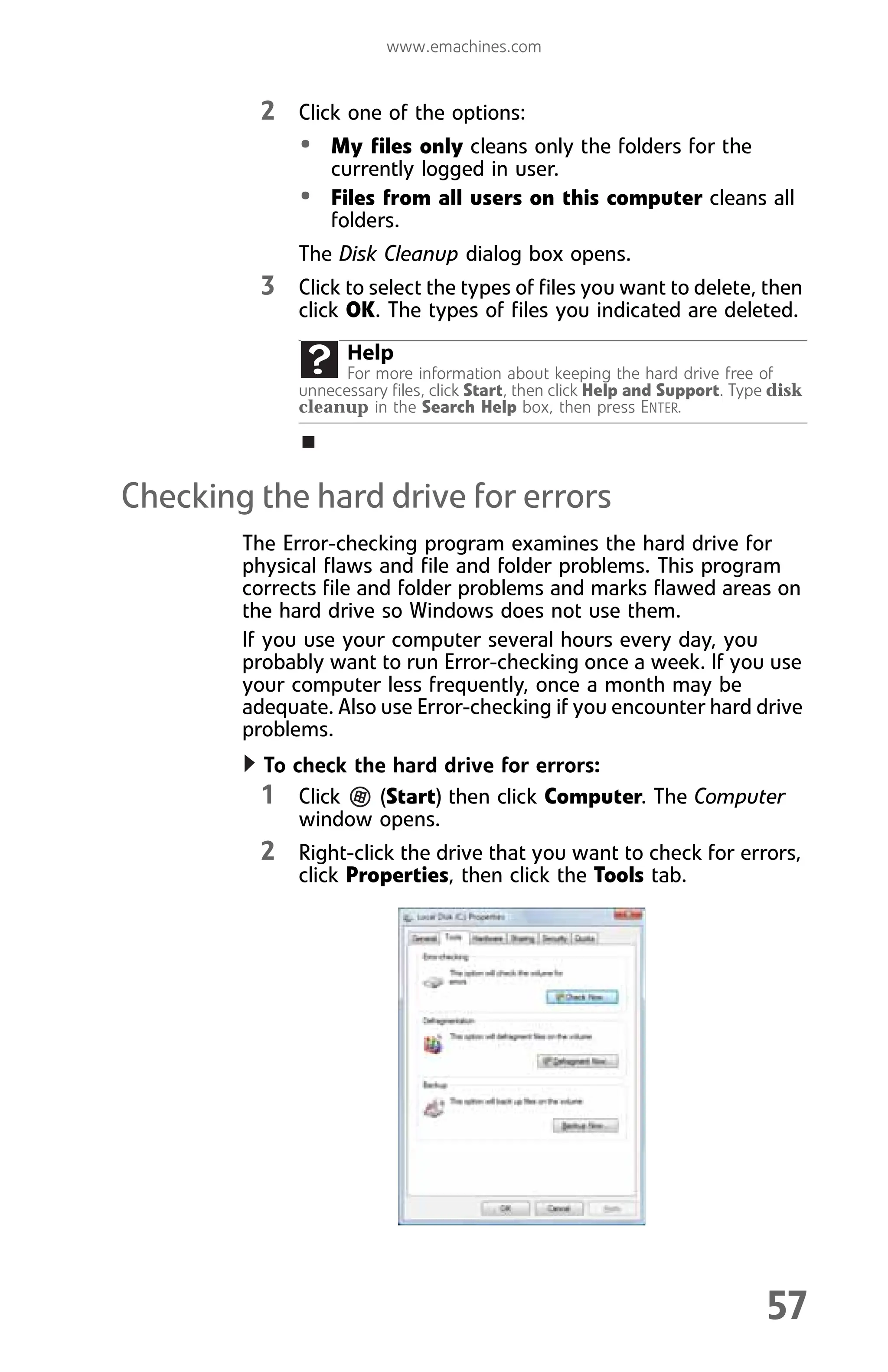 www.emachines.com
57
2 Click one of the options:
• My files only cleans only the folders for the
currently logged in user.
• Files from all users on this computer cleans all
folders.
The Disk Cleanup dialog box opens.
3 Click to select the types of files you want to delete, then
click OK. The types of files you indicated are deleted.
Checking the hard drive for errors
The Error-checking program examines the hard drive for
physical flaws and file and folder problems. This program
corrects file and folder problems and marks flawed areas on
the hard drive so Windows does not use them.
If you use your computer several hours every day, you
probably want to run Error-checking once a week. If you use
your computer less frequently, once a month may be
adequate. Also use Error-checking if you encounter hard drive
problems.
To check the hard drive for errors:
1 Click (Start) then click Computer. The Computer
window opens.
2 Right-click the drive that you want to check for errors,
click Properties, then click the Tools tab.
Help
For more information about keeping the hard drive free of
unnecessary files, click Start, then click Help and Support. Type disk
cleanup in the Search Help box, then press ENTER.
8512008.book Page 57 Friday, December 8, 2006 5:36 PM
 