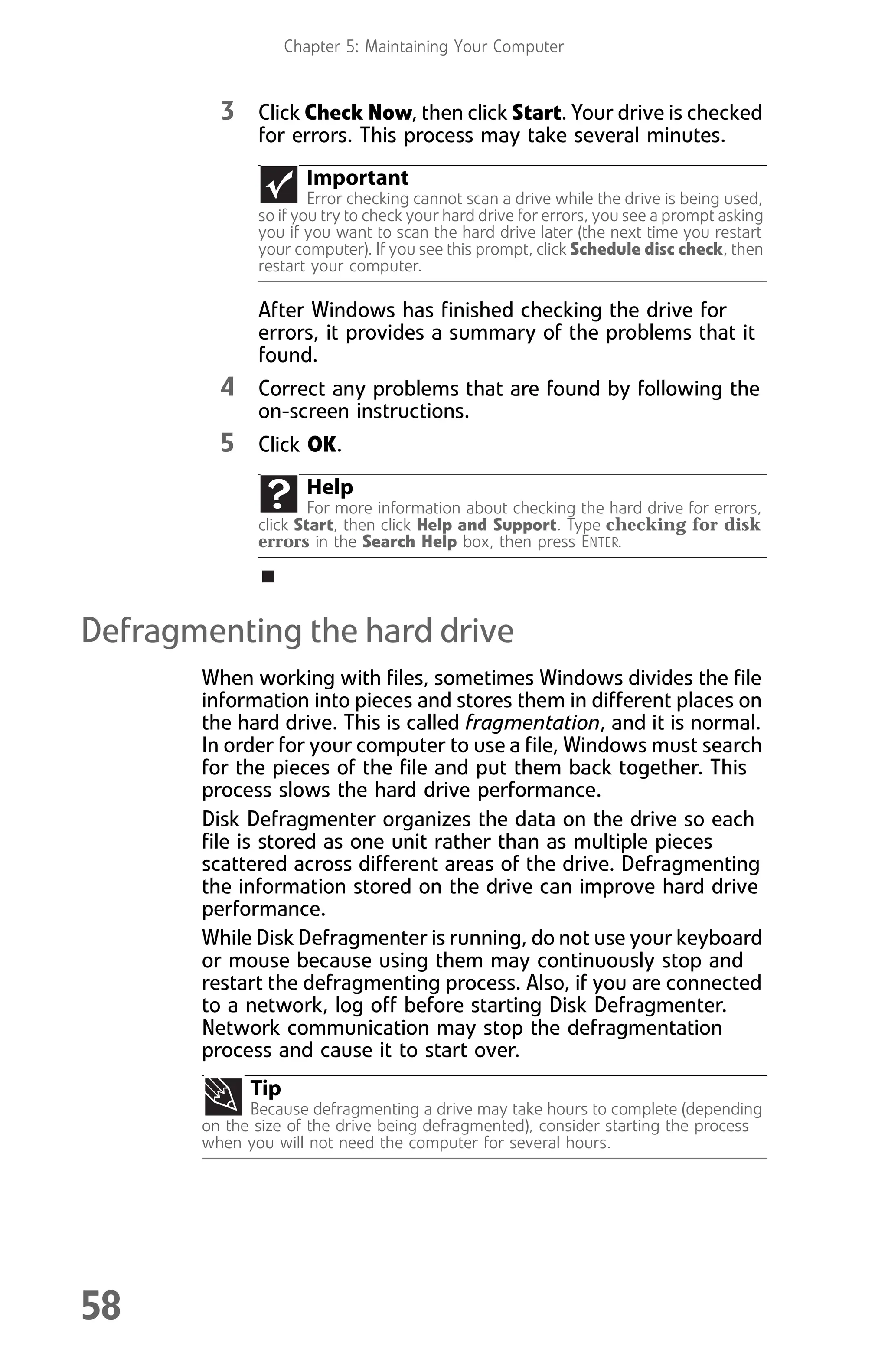Chapter 5: Maintaining Your Computer
58
3 Click Check Now, then click Start. Your drive is checked
for errors. This process may take several minutes.
After Windows has finished checking the drive for
errors, it provides a summary of the problems that it
found.
4 Correct any problems that are found by following the
on-screen instructions.
5 Click OK.
Defragmenting the hard drive
When working with files, sometimes Windows divides the file
information into pieces and stores them in different places on
the hard drive. This is called fragmentation, and it is normal.
In order for your computer to use a file, Windows must search
for the pieces of the file and put them back together. This
process slows the hard drive performance.
Disk Defragmenter organizes the data on the drive so each
file is stored as one unit rather than as multiple pieces
scattered across different areas of the drive. Defragmenting
the information stored on the drive can improve hard drive
performance.
While Disk Defragmenter is running, do not use your keyboard
or mouse because using them may continuously stop and
restart the defragmenting process. Also, if you are connected
to a network, log off before starting Disk Defragmenter.
Network communication may stop the defragmentation
process and cause it to start over.
Important
Error checking cannot scan a drive while the drive is being used,
so if you try to check your hard drive for errors, you see a prompt asking
you if you want to scan the hard drive later (the next time you restart
your computer). If you see this prompt, click Schedule disc check, then
restart your computer.
Help
For more information about checking the hard drive for errors,
click Start, then click Help and Support. Type checking for disk
errors in the Search Help box, then press ENTER.
Tip
Because defragmenting a drive may take hours to complete (depending
on the size of the drive being defragmented), consider starting the process
when you will not need the computer for several hours.
8512008.book Page 58 Friday, December 8, 2006 5:36 PM
 