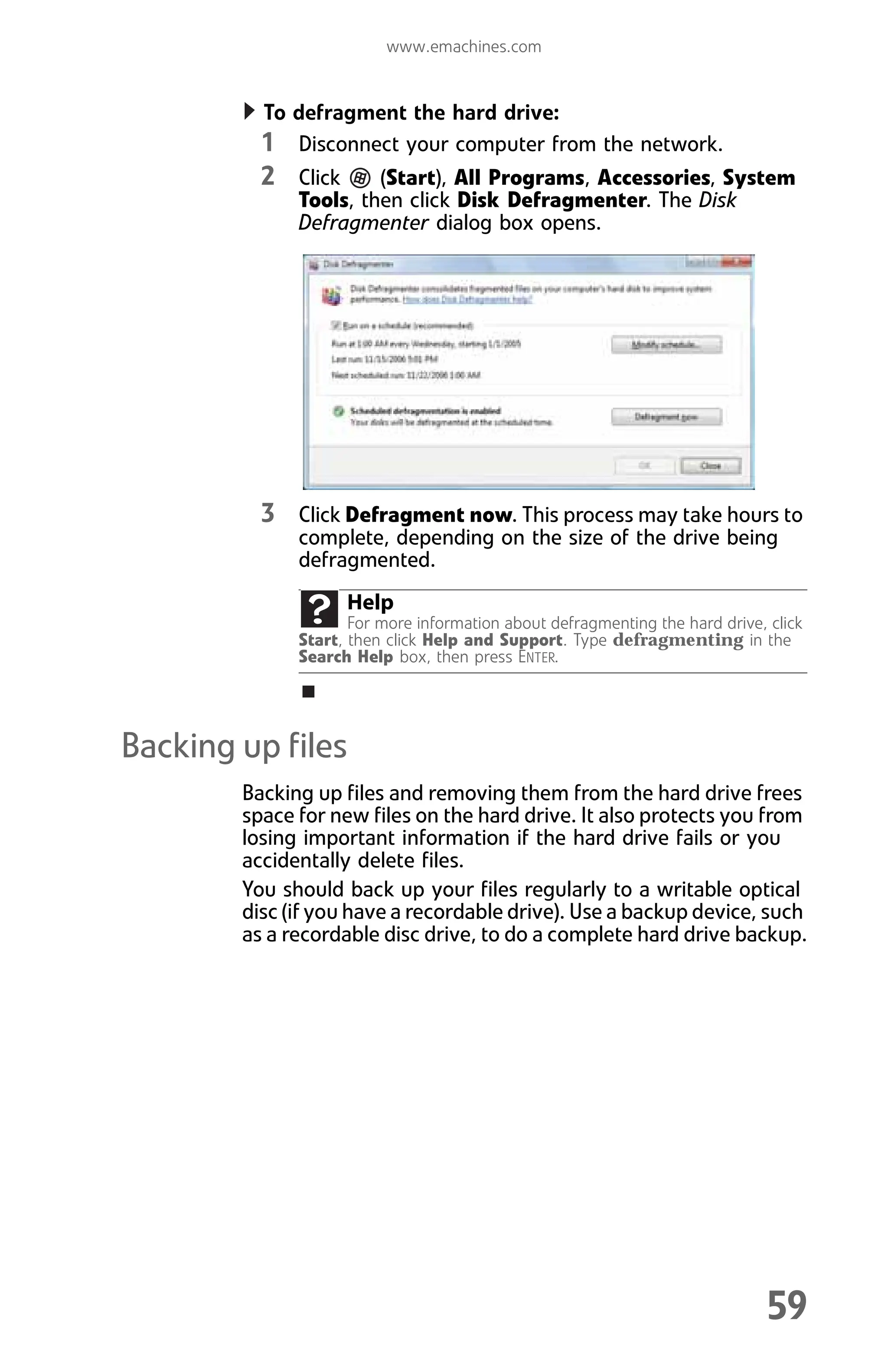 www.emachines.com
59
To defragment the hard drive:
1 Disconnect your computer from the network.
2 Click (Start), All Programs, Accessories, System
Tools, then click Disk Defragmenter. The Disk
Defragmenter dialog box opens.
3 Click Defragment now. This process may take hours to
complete, depending on the size of the drive being
defragmented.
Backing up files
Backing up files and removing them from the hard drive frees
space for new files on the hard drive. It also protects you from
losing important information if the hard drive fails or you
accidentally delete files.
You should back up your files regularly to a writable optical
disc (if you have a recordable drive). Use a backup device, such
as a recordable disc drive, to do a complete hard drive backup.
Help
For more information about defragmenting the hard drive, click
Start, then click Help and Support. Type defragmenting in the
Search Help box, then press ENTER.
8512008.book Page 59 Friday, December 8, 2006 5:36 PM
 