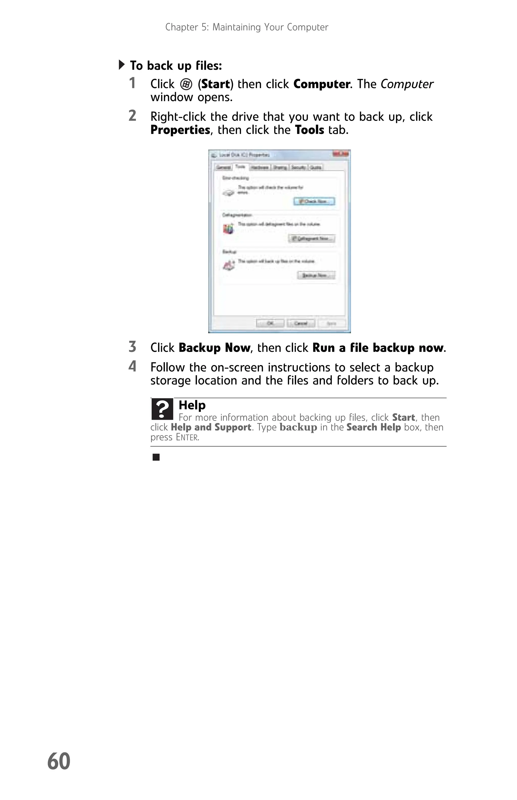 Chapter 5: Maintaining Your Computer
60
To back up files:
1 Click (Start) then click Computer. The Computer
window opens.
2 Right-click the drive that you want to back up, click
Properties, then click the Tools tab.
3 Click Backup Now, then click Run a file backup now.
4 Follow the on-screen instructions to select a backup
storage location and the files and folders to back up.
Help
For more information about backing up files, click Start, then
click Help and Support. Type backup in the Search Help box, then
press ENTER.
8512008.book Page 60 Friday, December 8, 2006 5:36 PM
 