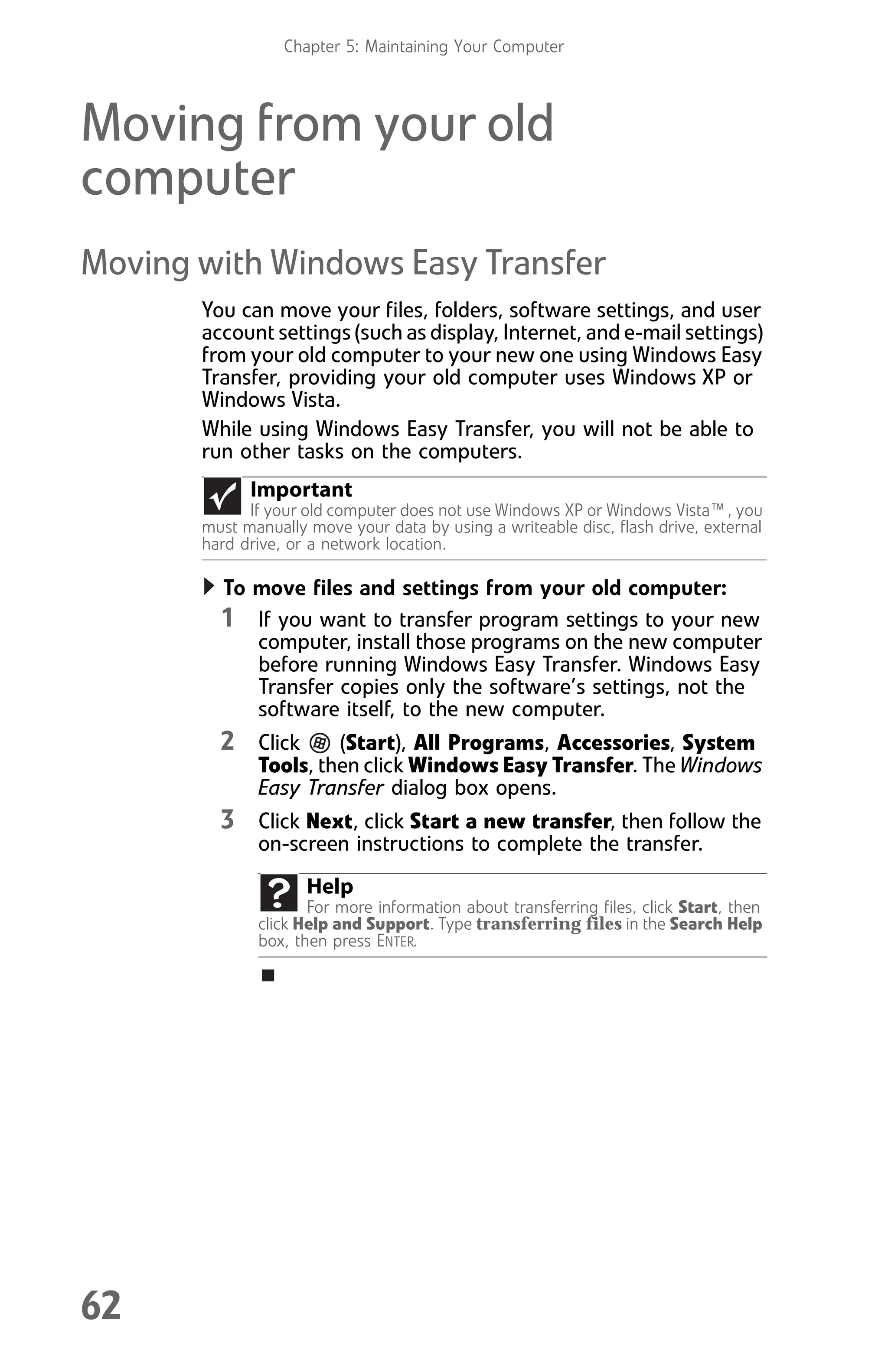 Chapter 5: Maintaining Your Computer
62
Moving from your old
computer
Moving with Windows Easy Transfer
You can move your files, folders, software settings, and user
account settings (such as display, Internet, and e-mail settings)
from your old computer to your new one using Windows Easy
Transfer, providing your old computer uses Windows XP or
Windows Vista.
While using Windows Easy Transfer, you will not be able to
run other tasks on the computers.
To move files and settings from your old computer:
1 If you want to transfer program settings to your new
computer, install those programs on the new computer
before running Windows Easy Transfer. Windows Easy
Transfer copies only the software’s settings, not the
software itself, to the new computer.
2 Click (Start), All Programs, Accessories, System
Tools, then click Windows Easy Transfer. The Windows
Easy Transfer dialog box opens.
3 Click Next, click Start a new transfer, then follow the
on-screen instructions to complete the transfer.
Important
If your old computer does not use Windows XP or Windows Vista™, you
must manually move your data by using a writeable disc, flash drive, external
hard drive, or a network location.
Help
For more information about transferring files, click Start, then
click Help and Support. Type transferring files in the Search Help
box, then press ENTER.
8512008.book Page 62 Friday, December 8, 2006 5:36 PM
 