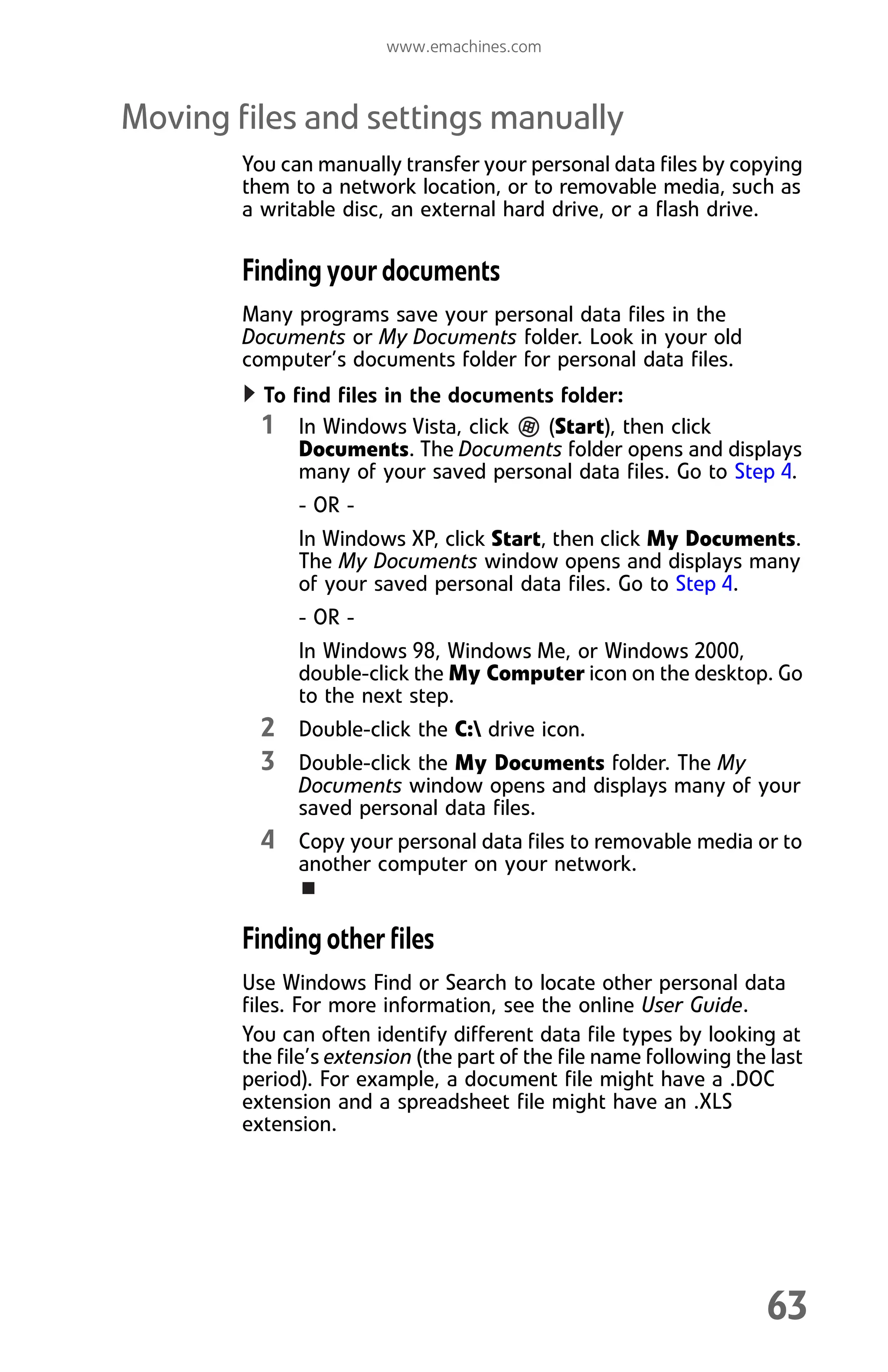 www.emachines.com
63
Moving files and settings manually
You can manually transfer your personal data files by copying
them to a network location, or to removable media, such as
a writable disc, an external hard drive, or a flash drive.
Finding your documents
Many programs save your personal data files in the
Documents or My Documents folder. Look in your old
computer’s documents folder for personal data files.
To find files in the documents folder:
1 In Windows Vista, click (Start), then click
Documents. The Documents folder opens and displays
many of your saved personal data files. Go to Step 4.
- OR -
In Windows XP, click Start, then click My Documents.
The My Documents window opens and displays many
of your saved personal data files. Go to Step 4.
- OR -
In Windows 98, Windows Me, or Windows 2000,
double-click the My Computer icon on the desktop. Go
to the next step.
2 Double-click the C: drive icon.
3 Double-click the My Documents folder. The My
Documents window opens and displays many of your
saved personal data files.
4 Copy your personal data files to removable media or to
another computer on your network.
Finding other files
Use Windows Find or Search to locate other personal data
files. For more information, see the online User Guide.
You can often identify different data file types by looking at
the file’s extension (the part of the file name following the last
period). For example, a document file might have a .DOC
extension and a spreadsheet file might have an .XLS
extension.
8512008.book Page 63 Friday, December 8, 2006 5:36 PM
 