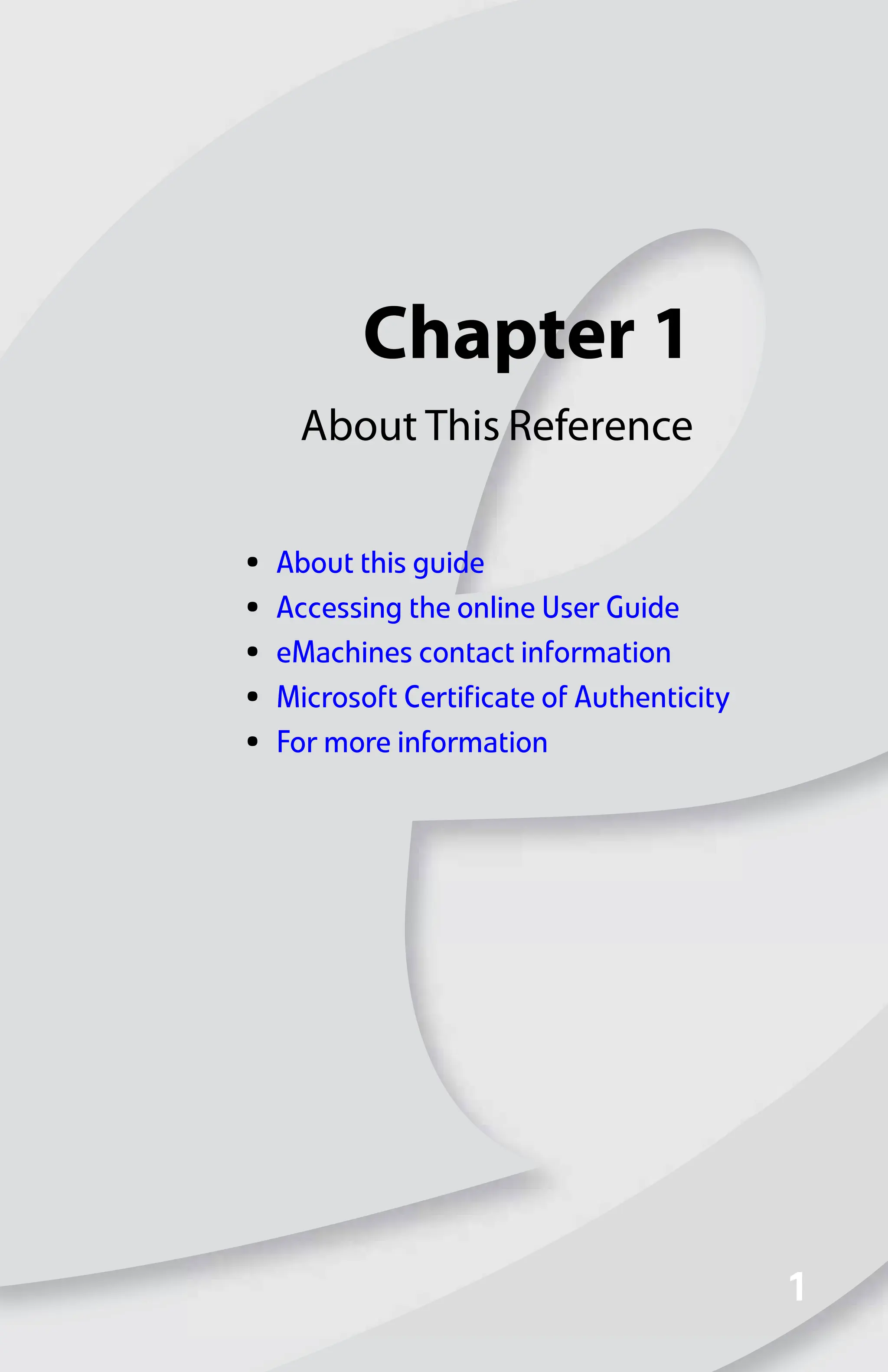 Chapter 1
1
1
About This Reference
• About this guide
• Accessing the online User Guide
• eMachines contact information
• Microsoft Certificate of Authenticity
• For more information
8512008.book Page 1 Friday, December 8, 2006 5:36 PM
 