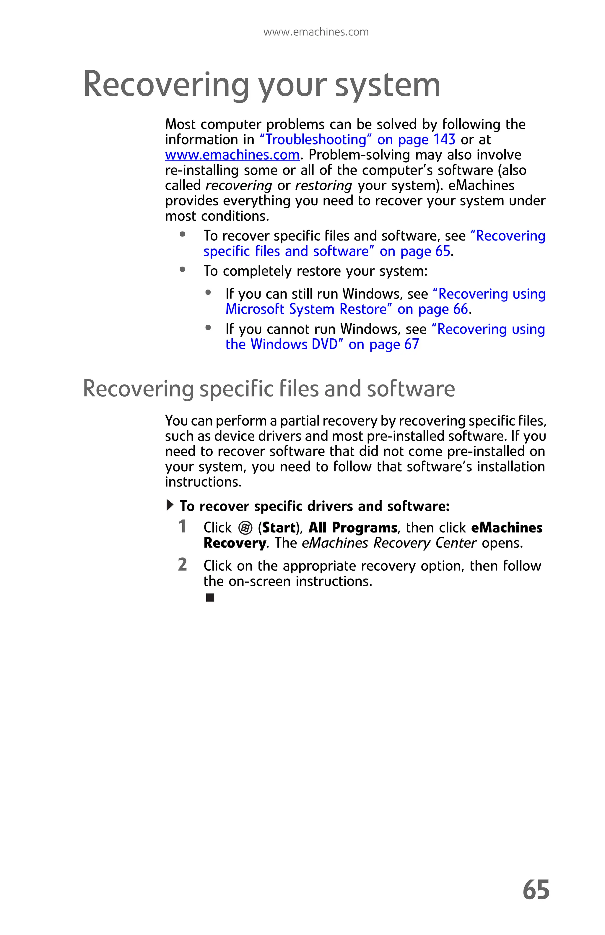 www.emachines.com
65
Recovering your system
Most computer problems can be solved by following the
information in “Troubleshooting” on page 143 or at
www.emachines.com. Problem-solving may also involve
re-installing some or all of the computer’s software (also
called recovering or restoring your system). eMachines
provides everything you need to recover your system under
most conditions.
• To recover specific files and software, see “Recovering
specific files and software” on page 65.
• To completely restore your system:
• If you can still run Windows, see “Recovering using
Microsoft System Restore” on page 66.
• If you cannot run Windows, see “Recovering using
the Windows DVD” on page 67
Recovering specific files and software
You can perform a partial recovery by recovering specific files,
such as device drivers and most pre-installed software. If you
need to recover software that did not come pre-installed on
your system, you need to follow that software’s installation
instructions.
To recover specific drivers and software:
1 Click (Start), All Programs, then click eMachines
Recovery. The eMachines Recovery Center opens.
2 Click on the appropriate recovery option, then follow
the on-screen instructions.
8512008.book Page 65 Friday, December 8, 2006 5:36 PM
 
