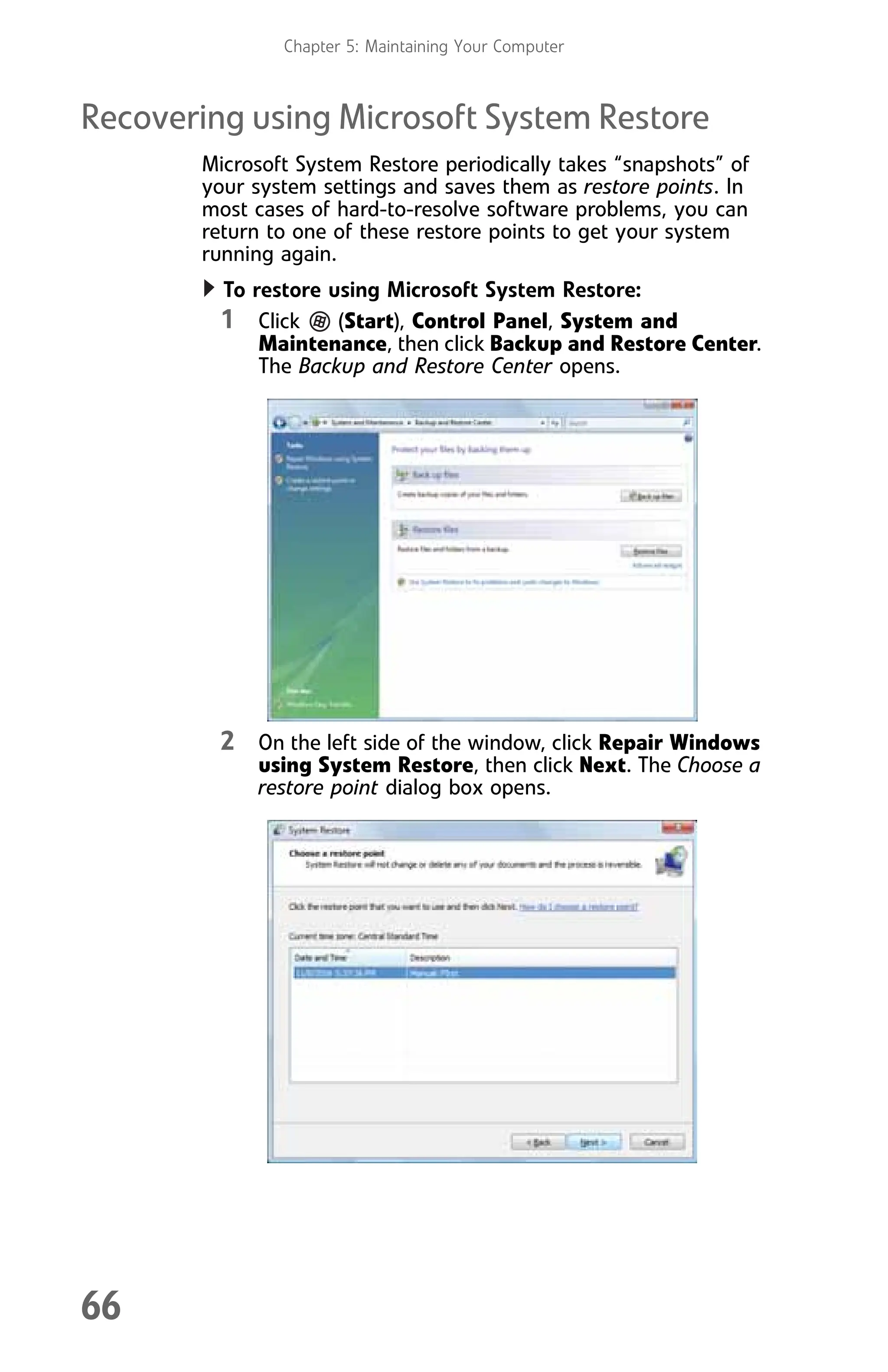 Chapter 5: Maintaining Your Computer
66
Recovering using Microsoft System Restore
Microsoft System Restore periodically takes “snapshots” of
your system settings and saves them as restore points. In
most cases of hard-to-resolve software problems, you can
return to one of these restore points to get your system
running again.
To restore using Microsoft System Restore:
1 Click (Start), Control Panel, System and
Maintenance, then click Backup and Restore Center.
The Backup and Restore Center opens.
2 On the left side of the window, click Repair Windows
using System Restore, then click Next. The Choose a
restore point dialog box opens.
8512008.book Page 66 Friday, December 8, 2006 5:36 PM
 