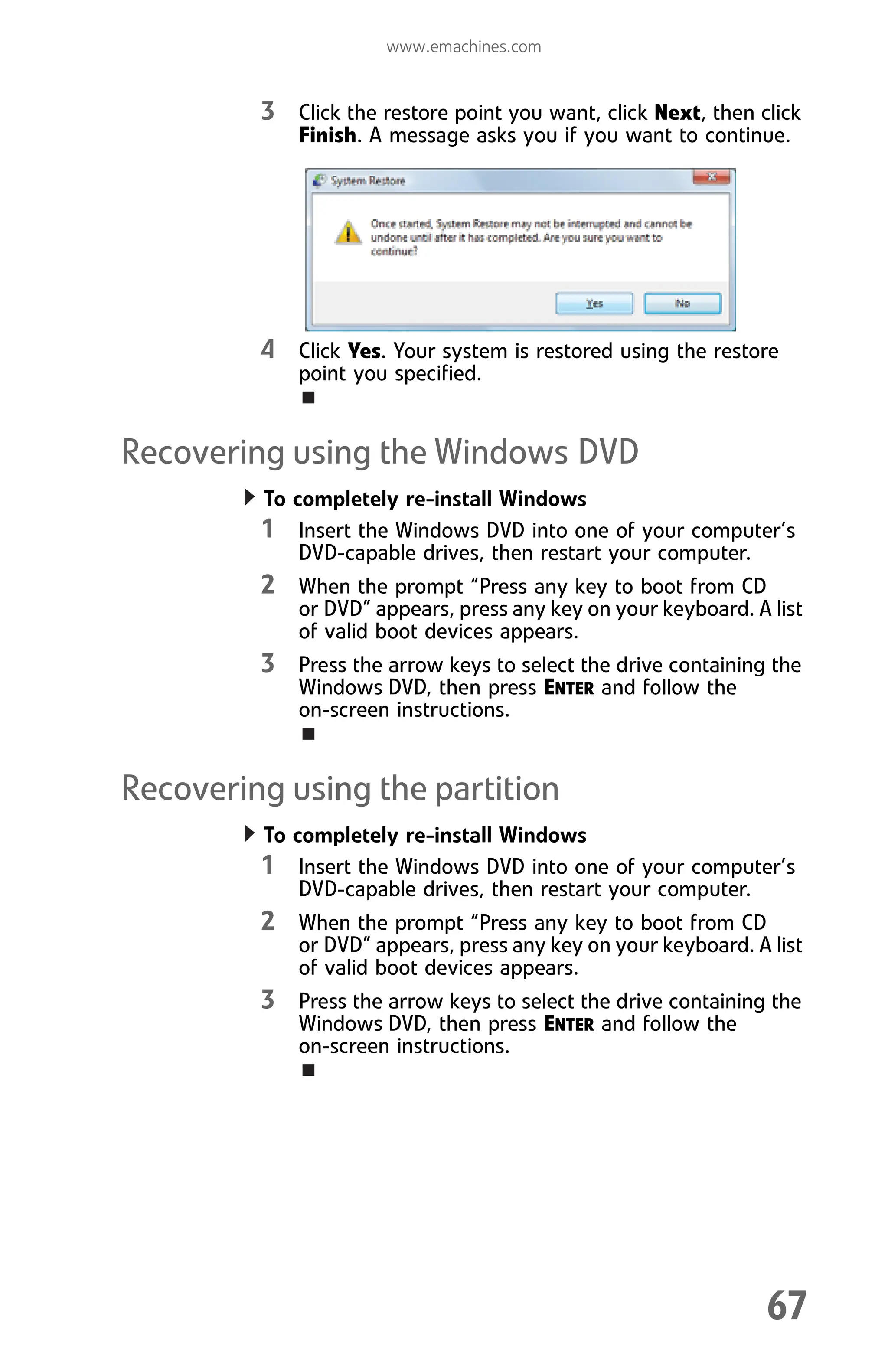 www.emachines.com
67
3 Click the restore point you want, click Next, then click
Finish. A message asks you if you want to continue.
4 Click Yes. Your system is restored using the restore
point you specified.
Recovering using the Windows DVD
To completely re-install Windows
1 Insert the Windows DVD into one of your computer’s
DVD-capable drives, then restart your computer.
2 When the prompt “Press any key to boot from CD
or DVD” appears, press any key on your keyboard. A list
of valid boot devices appears.
3 Press the arrow keys to select the drive containing the
Windows DVD, then press ENTER and follow the
on-screen instructions.
Recovering using the partition
To completely re-install Windows
1 Insert the Windows DVD into one of your computer’s
DVD-capable drives, then restart your computer.
2 When the prompt “Press any key to boot from CD
or DVD” appears, press any key on your keyboard. A list
of valid boot devices appears.
3 Press the arrow keys to select the drive containing the
Windows DVD, then press ENTER and follow the
on-screen instructions.
8512008.book Page 67 Friday, December 8, 2006 5:36 PM
 