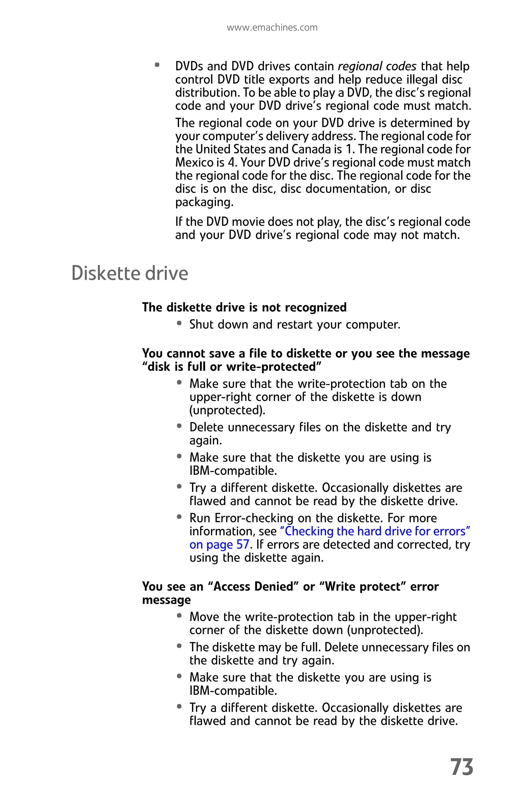 www.emachines.com
73
• DVDs and DVD drives contain regional codes that help
control DVD title exports and help reduce illegal disc
distribution. To be able to play a DVD, the disc’s regional
code and your DVD drive’s regional code must match.
The regional code on your DVD drive is determined by
your computer’s delivery address. The regional code for
the United States and Canada is 1. The regional code for
Mexico is 4. Your DVD drive’s regional code must match
the regional code for the disc. The regional code for the
disc is on the disc, disc documentation, or disc
packaging.
If the DVD movie does not play, the disc’s regional code
and your DVD drive’s regional code may not match.
Diskette drive
The diskette drive is not recognized
• Shut down and restart your computer.
You cannot save a file to diskette or you see the message
“disk is full or write-protected”
• Make sure that the write-protection tab on the
upper-right corner of the diskette is down
(unprotected).
• Delete unnecessary files on the diskette and try
again.
• Make sure that the diskette you are using is
IBM-compatible.
• Try a different diskette. Occasionally diskettes are
flawed and cannot be read by the diskette drive.
• Run Error-checking on the diskette. For more
information, see “Checking the hard drive for errors”
on page 57. If errors are detected and corrected, try
using the diskette again.
You see an “Access Denied” or “Write protect” error
message
• Move the write-protection tab in the upper-right
corner of the diskette down (unprotected).
• The diskette may be full. Delete unnecessary files on
the diskette and try again.
• Make sure that the diskette you are using is
IBM-compatible.
• Try a different diskette. Occasionally diskettes are
flawed and cannot be read by the diskette drive.
8512008.book Page 73 Friday, December 8, 2006 5:36 PM
 