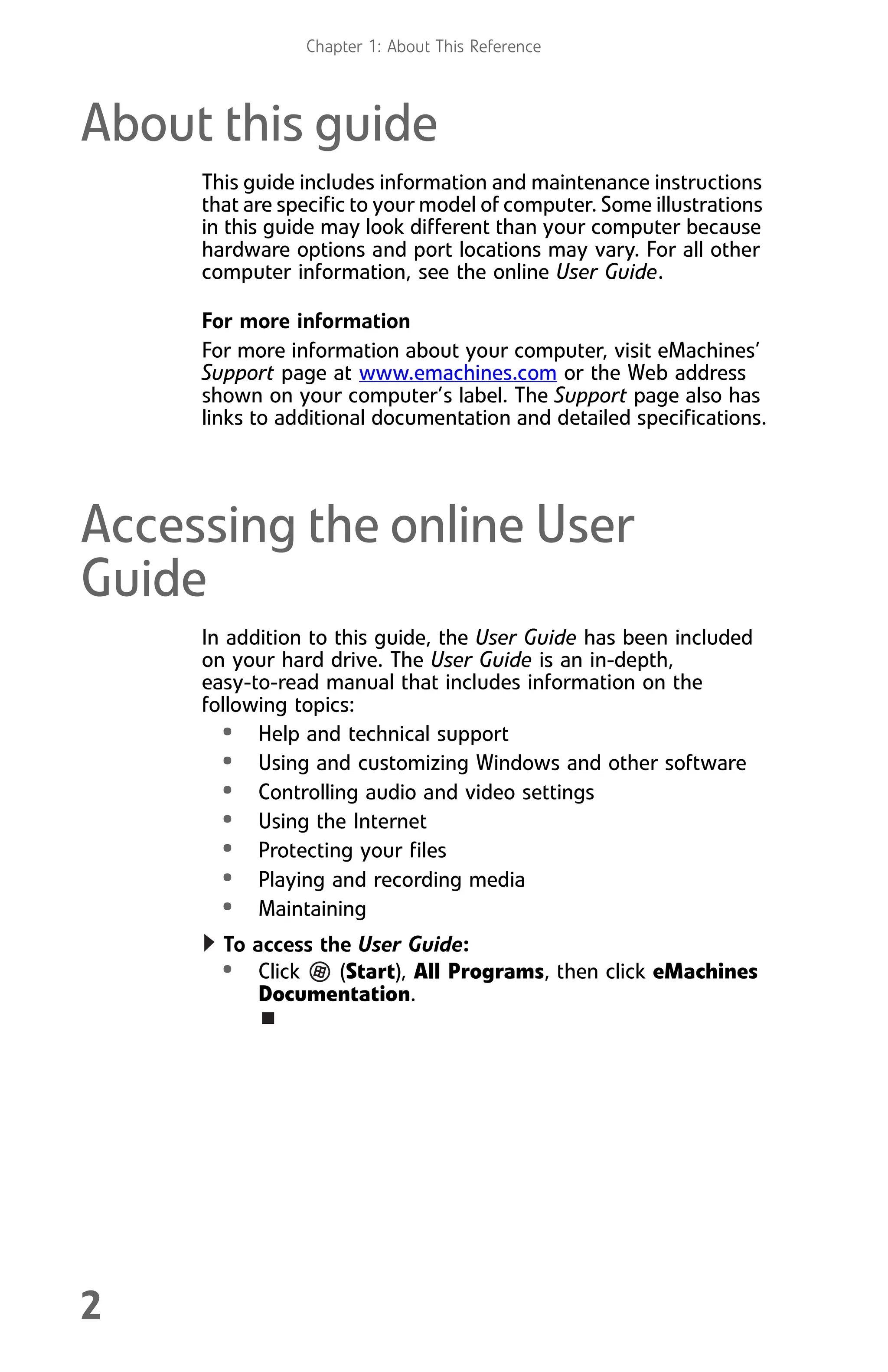 Chapter 1: About This Reference
2
About this guide
This guide includes information and maintenance instructions
that are specific to your model of computer. Some illustrations
in this guide may look different than your computer because
hardware options and port locations may vary. For all other
computer information, see the online User Guide.
For more information
For more information about your computer, visit eMachines’
Support page at www.emachines.com or the Web address
shown on your computer’s label. The Support page also has
links to additional documentation and detailed specifications.
Accessing the online User
Guide
In addition to this guide, the User Guide has been included
on your hard drive. The User Guide is an in-depth,
easy-to-read manual that includes information on the
following topics:
• Help and technical support
• Using and customizing Windows and other software
• Controlling audio and video settings
• Using the Internet
• Protecting your files
• Playing and recording media
• Maintaining
To access the User Guide:
• Click (Start), All Programs, then click eMachines
Documentation.
8512008.book Page 2 Friday, December 8, 2006 5:36 PM
 