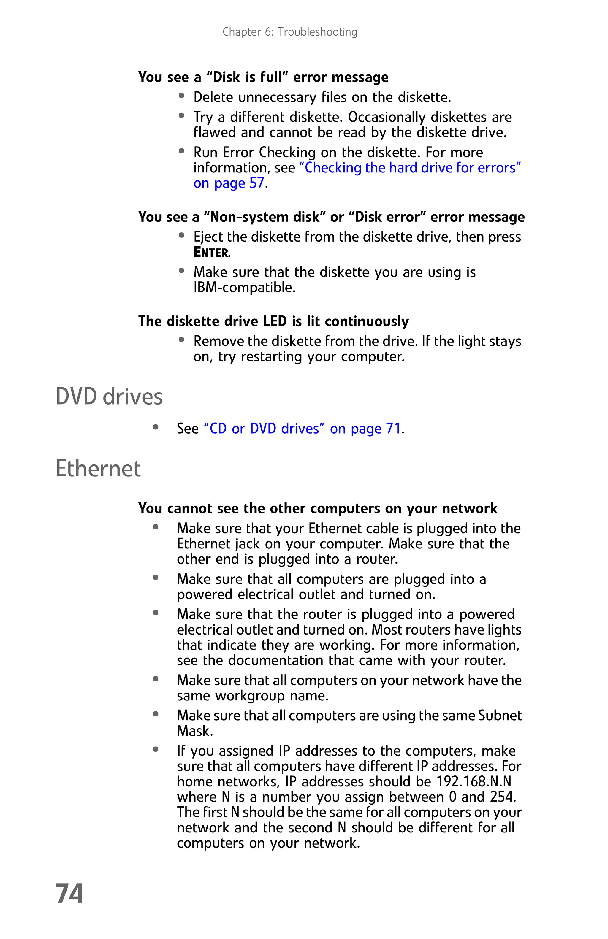 Chapter 6: Troubleshooting
74
You see a “Disk is full” error message
• Delete unnecessary files on the diskette.
• Try a different diskette. Occasionally diskettes are
flawed and cannot be read by the diskette drive.
• Run Error Checking on the diskette. For more
information, see “Checking the hard drive for errors”
on page 57.
You see a “Non-system disk” or “Disk error” error message
• Eject the diskette from the diskette drive, then press
ENTER.
• Make sure that the diskette you are using is
IBM-compatible.
The diskette drive LED is lit continuously
• Remove the diskette from the drive. If the light stays
on, try restarting your computer.
DVD drives
• See “CD or DVD drives” on page 71.
Ethernet
You cannot see the other computers on your network
• Make sure that your Ethernet cable is plugged into the
Ethernet jack on your computer. Make sure that the
other end is plugged into a router.
• Make sure that all computers are plugged into a
powered electrical outlet and turned on.
• Make sure that the router is plugged into a powered
electrical outlet and turned on. Most routers have lights
that indicate they are working. For more information,
see the documentation that came with your router.
• Make sure that all computers on your network have the
same workgroup name.
• Make sure that all computers are using the same Subnet
Mask.
• If you assigned IP addresses to the computers, make
sure that all computers have different IP addresses. For
home networks, IP addresses should be 192.168.N.N
where N is a number you assign between 0 and 254.
The first N should be the same for all computers on your
network and the second N should be different for all
computers on your network.
8512008.book Page 74 Friday, December 8, 2006 5:36 PM
 