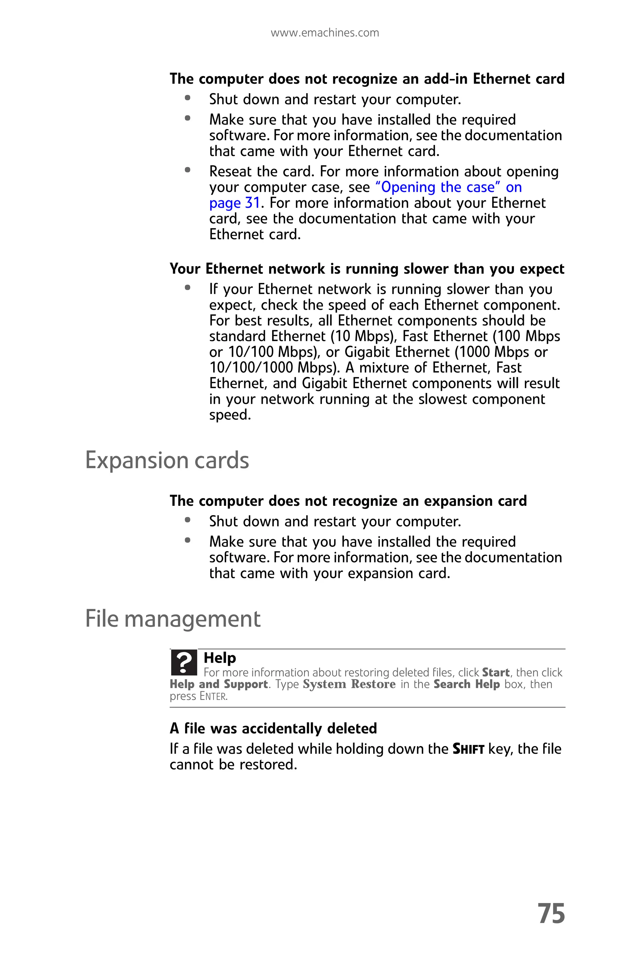 www.emachines.com
75
The computer does not recognize an add-in Ethernet card
• Shut down and restart your computer.
• Make sure that you have installed the required
software. For more information, see the documentation
that came with your Ethernet card.
• Reseat the card. For more information about opening
your computer case, see “Opening the case” on
page 31. For more information about your Ethernet
card, see the documentation that came with your
Ethernet card.
Your Ethernet network is running slower than you expect
• If your Ethernet network is running slower than you
expect, check the speed of each Ethernet component.
For best results, all Ethernet components should be
standard Ethernet (10 Mbps), Fast Ethernet (100 Mbps
or 10/100 Mbps), or Gigabit Ethernet (1000 Mbps or
10/100/1000 Mbps). A mixture of Ethernet, Fast
Ethernet, and Gigabit Ethernet components will result
in your network running at the slowest component
speed.
Expansion cards
The computer does not recognize an expansion card
• Shut down and restart your computer.
• Make sure that you have installed the required
software. For more information, see the documentation
that came with your expansion card.
File management
A file was accidentally deleted
If a file was deleted while holding down the SHIFT key, the file
cannot be restored.
Help
For more information about restoring deleted files, click Start, then click
Help and Support. Type System Restore in the Search Help box, then
press ENTER.
8512008.book Page 75 Friday, December 8, 2006 5:36 PM
 